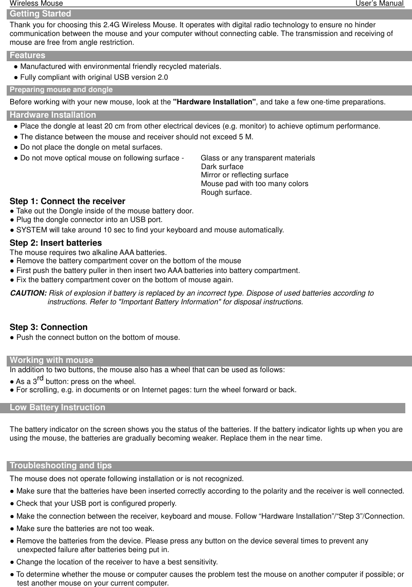 Wireless Mouse                                                                                                                                                            User’s Manual    Getting Started    Thank you for choosing this 2.4G Wireless Mouse. It operates with digital radio technology to ensure no hinder communication between the mouse and your computer without connecting cable. The transmission and receiving of mouse are free from angle restriction.   Features ● Manufactured with environmental friendly recycled materials. ● Fully compliant with original USB version 2.0   Preparing mouse and dongle Before working with your new mouse, look at the &quot;Hardware Installation&quot;, and take a few one-time preparations. Hardware Installation ● Place the dongle at least 20 cm from other electrical devices (e.g. monitor) to achieve optimum performance. ● The distance between the mouse and receiver should not exceed 5 M. ● Do not place the dongle on metal surfaces. ● Do not move optical mouse on following surface -    Glass or any transparent materials Dark surface   Mirror or reflecting surface Mouse pad with too many colors Rough surface. Step 1: Connect the receiver ● Take out the Dongle inside of the mouse battery door. ● Plug the dongle connector into an USB port. ● SYSTEM will take around 10 sec to find your keyboard and mouse automatically. Step 2: Insert batteries The mouse requires two alkaline AAA batteries. ● Remove the battery compartment cover on the bottom of the mouse ● First push the battery puller in then insert two AAA batteries into battery compartment. ● Fix the battery compartment cover on the bottom of mouse again. CAUTION: Risk of explosion if battery is replaced by an incorrect type. Dispose of used batteries according to instructions. Refer to &quot;Important Battery Information&quot; for disposal instructions.    Step 3: Connection ● Push the connect button on the bottom of mouse.    Working with mouse In addition to two buttons, the mouse also has a wheel that can be used as follows: ● As a 3rd button: press on the wheel. ● For scrolling, e.g. in documents or on Internet pages: turn the wheel forward or back.  Low Battery Instruction  The battery indicator on the screen shows you the status of the batteries. If the battery indicator lights up when you are using the mouse, the batteries are gradually becoming weaker. Replace them in the near time. Advice of using the keyboard  Troubleshooting and tips  The mouse does not operate following installation or is not recognized. ● Make sure that the batteries have been inserted correctly according to the polarity and the receiver is well connected.   ● Check that your USB port is configured properly. ● Make the connection between the receiver, keyboard and mouse. Follow “Hardware Installation”/“Step 3”/Connection. ● Make sure the batteries are not too weak. ● Remove the batteries from the device. Please press any button on the device several times to prevent any unexpected failure after batteries being put in. ● Change the location of the receiver to have a best sensitivity. ● To determine whether the mouse or computer causes the problem test the mouse on another computer if possible; or test another mouse on your current computer. 