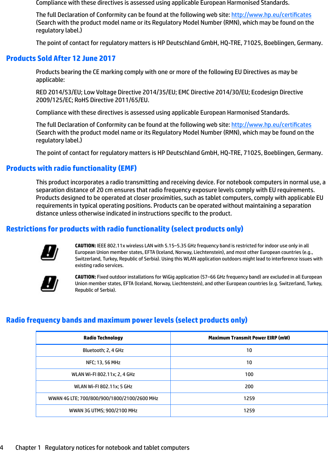 Compliance with these directives is assessed using applicable European Harmonised Standards.The full Declaration of Conformity can be found at the following web site: http://www.hp.eu/certicates (Search with the product model name or its Regulatory Model Number (RMN), which may be found on the regulatory label.)The point of contact for regulatory matters is HP Deutschland GmbH, HQ-TRE, 71025, Boeblingen, Germany.Products Sold After 12 June 2017Products bearing the CE marking comply with one or more of the following EU Directives as may be applicable:RED 2014/53/EU; Low Voltage Directive 2014/35/EU; EMC Directive 2014/30/EU; Ecodesign Directive 2009/125/EC; RoHS Directive 2011/65/EU.Compliance with these directives is assessed using applicable European Harmonised Standards.The full Declaration of Conformity can be found at the following web site: http://www.hp.eu/certicates (Search with the product model name or its Regulatory Model Number (RMN), which may be found on the regulatory label.)The point of contact for regulatory matters is HP Deutschland GmbH, HQ-TRE, 71025, Boeblingen, Germany.Products with radio functionality (EMF)This product incorporates a radio transmitting and receiving device. For notebook computers in normal use, a separation distance of 20 cm ensures that radio frequency exposure levels comply with EU requirements. Products designed to be operated at closer proximities, such as tablet computers, comply with applicable EU requirements in typical operating positions. Products can be operated without maintaining a separation distance unless otherwise indicated in instructions specic to the product.Restrictions for products with radio functionality (select products only)CAUTION: IEEE 802.11x wireless LAN with 5.15–5.35 GHz frequency band is restricted for indoor use only in all European Union member states, EFTA (Iceland, Norway, Liechtenstein), and most other European countries (e.g., Switzerland, Turkey, Republic of Serbia). Using this WLAN application outdoors might lead to interference issues with existing radio services.CAUTION: Fixed outdoor installations for WiGig application (57–66 GHz frequency band) are excluded in all European Union member states, EFTA (Iceland, Norway, Liechtenstein), and other European countries (e.g. Switzerland, Turkey, Republic of Serbia).Radio frequency bands and maximum power levels (select products only)Radio Technology Maximum Transmit Power EIRP (mW)Bluetooth; 2, 4 GHz 10NFC; 13, 56 MHz 10WLAN Wi-FI 802.11x; 2, 4 GHz 100WLAN Wi-FI 802.11x; 5 GHz 200WWAN 4G LTE; 700/800/900/1800/2100/2600 MHz 1259WWAN 3G UTMS; 900/2100 MHz 12594 Chapter 1   Regulatory notices for notebook and tablet computers