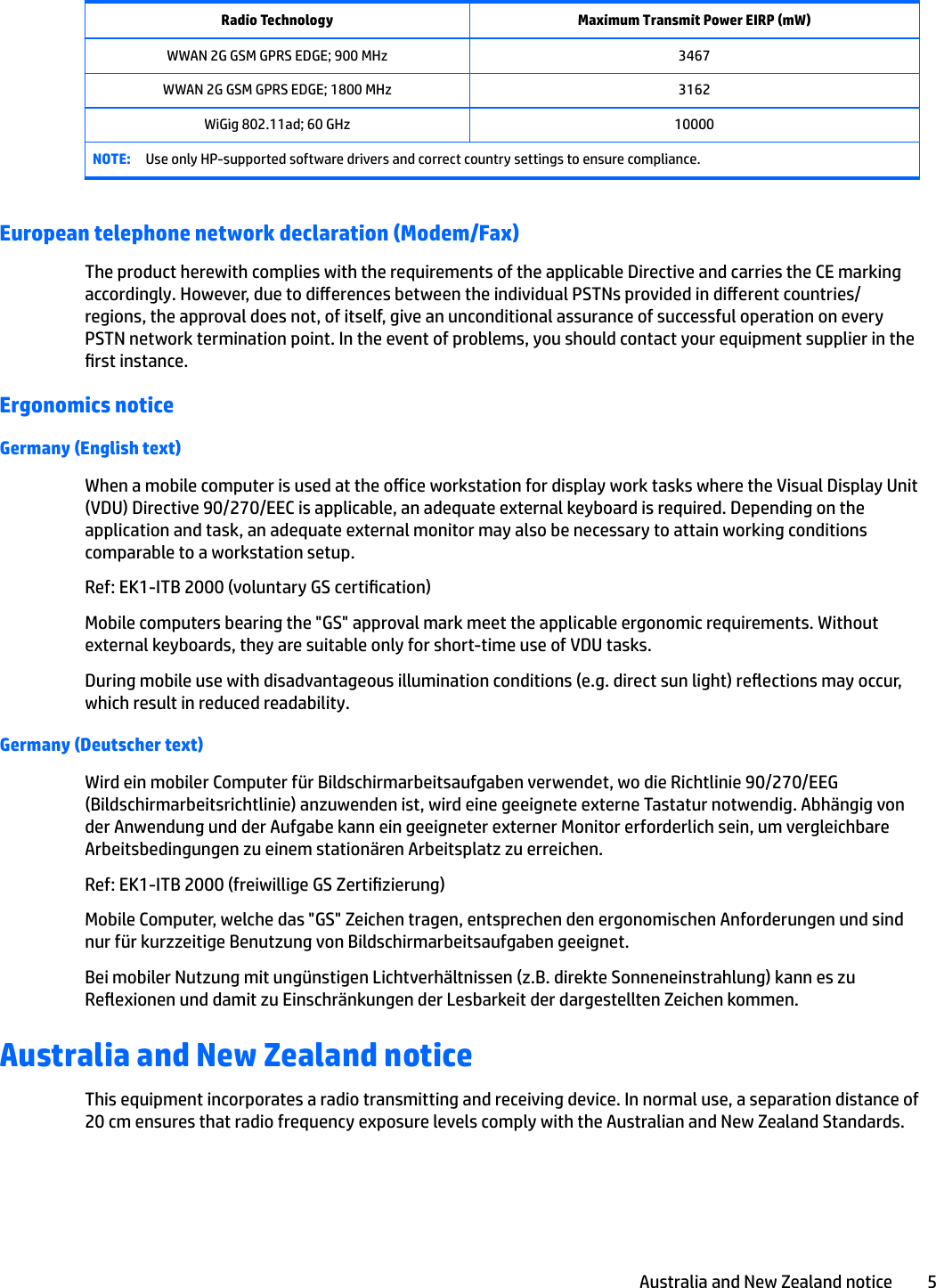 Radio Technology Maximum Transmit Power EIRP (mW)WWAN 2G GSM GPRS EDGE; 900 MHz 3467WWAN 2G GSM GPRS EDGE; 1800 MHz 3162WiGig 802.11ad; 60 GHz 10000NOTE: Use only HP-supported software drivers and correct country settings to ensure compliance.European telephone network declaration (Modem/Fax)The product herewith complies with the requirements of the applicable Directive and carries the CE marking accordingly. However, due to dierences between the individual PSTNs provided in dierent countries/regions, the approval does not, of itself, give an unconditional assurance of successful operation on every PSTN network termination point. In the event of problems, you should contact your equipment supplier in the rst instance.Ergonomics noticeGermany (English text)When a mobile computer is used at the oice workstation for display work tasks where the Visual Display Unit (VDU) Directive 90/270/EEC is applicable, an adequate external keyboard is required. Depending on the application and task, an adequate external monitor may also be necessary to attain working conditions comparable to a workstation setup.Ref: EK1-ITB 2000 (voluntary GS certication)Mobile computers bearing the &quot;GS&quot; approval mark meet the applicable ergonomic requirements. Without external keyboards, they are suitable only for short-time use of VDU tasks.During mobile use with disadvantageous illumination conditions (e.g. direct sun light) reections may occur, which result in reduced readability.Germany (Deutscher text)Wird ein mobiler Computer für Bildschirmarbeitsaufgaben verwendet, wo die Richtlinie 90/270/EEG (Bildschirmarbeitsrichtlinie) anzuwenden ist, wird eine geeignete externe Tastatur notwendig. Abhängig von der Anwendung und der Aufgabe kann ein geeigneter externer Monitor erforderlich sein, um vergleichbare Arbeitsbedingungen zu einem stationären Arbeitsplatz zu erreichen.Ref: EK1-ITB 2000 (freiwillige GS Zertizierung)Mobile Computer, welche das &quot;GS&quot; Zeichen tragen, entsprechen den ergonomischen Anforderungen und sind nur für kurzzeitige Benutzung von Bildschirmarbeitsaufgaben geeignet.Bei mobiler Nutzung mit ungünstigen Lichtverhältnissen (z.B. direkte Sonneneinstrahlung) kann es zu Reexionen und damit zu Einschränkungen der Lesbarkeit der dargestellten Zeichen kommen.Australia and New Zealand noticeThis equipment incorporates a radio transmitting and receiving device. In normal use, a separation distance of 20 cm ensures that radio frequency exposure levels comply with the Australian and New Zealand Standards.Australia and New Zealand notice 5