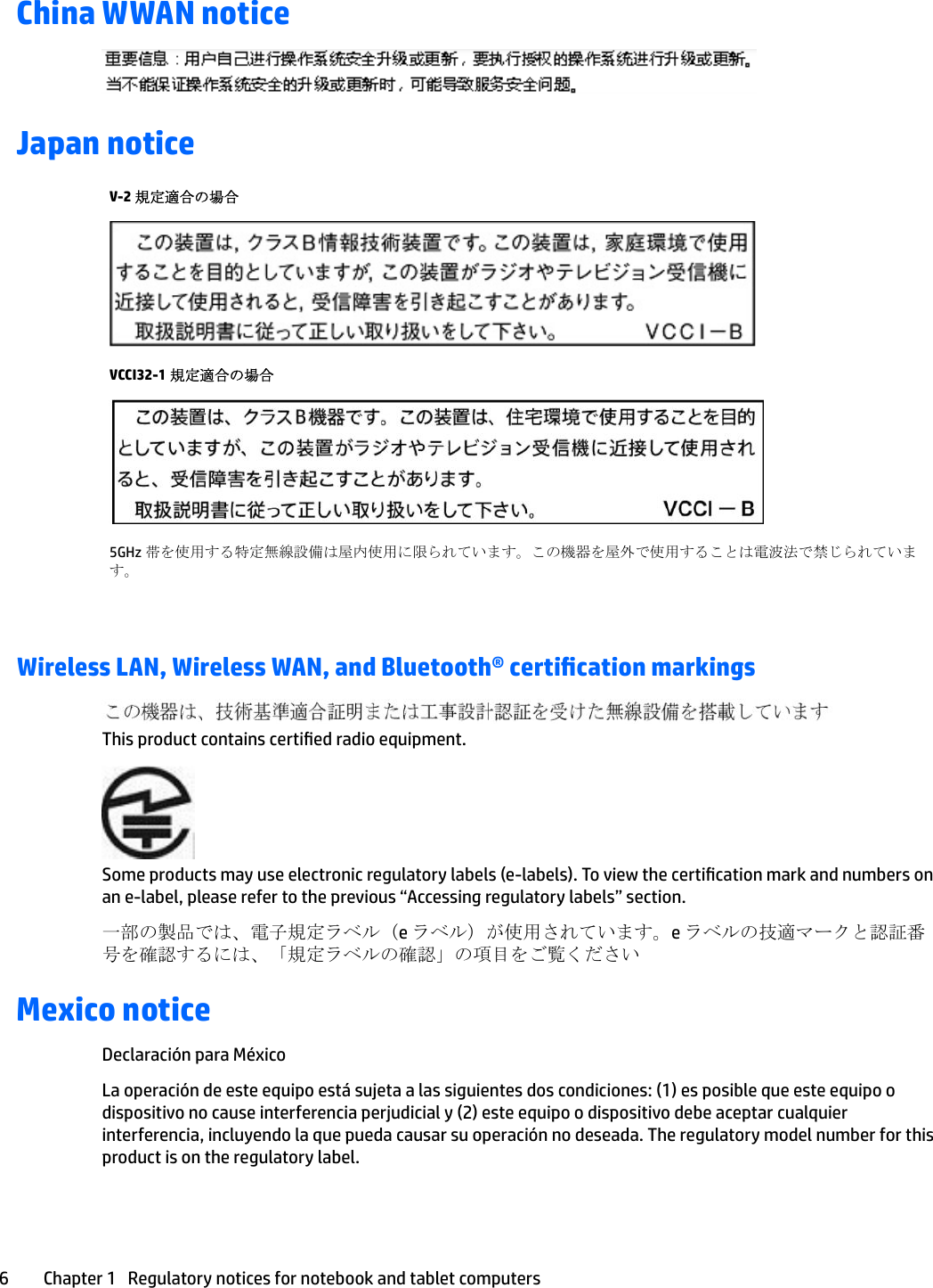 China WWAN noticeJapan noticeV-2 規定適合の場合VCCI32-1 規定適合の場合5GHz 帯を使用する特定無線設備は屋内使用に限られています。この機器を屋外で使用することは電波法で禁じられています。Wireless LAN, Wireless WAN, and Bluetooth® certication markingsThis product contains certied radio equipment.Some products may use electronic regulatory labels (e-labels). To view the certication mark and numbers on an e-label, please refer to the previous “Accessing regulatory labels” section.一部の製品では、電子規定ラベル（e ラベル）が使用されています。e ラベルの技適マークと認証番号を確認するには、「規定ラベルの確認」の項目をご覧くださいMexico noticeDeclaración para MéxicoLa operación de este equipo está sujeta a las siguientes dos condiciones: (1) es posible que este equipo o dispositivo no cause interferencia perjudicial y (2) este equipo o dispositivo debe aceptar cualquier interferencia, incluyendo la que pueda causar su operación no deseada. The regulatory model number for this product is on the regulatory label.6 Chapter 1   Regulatory notices for notebook and tablet computers