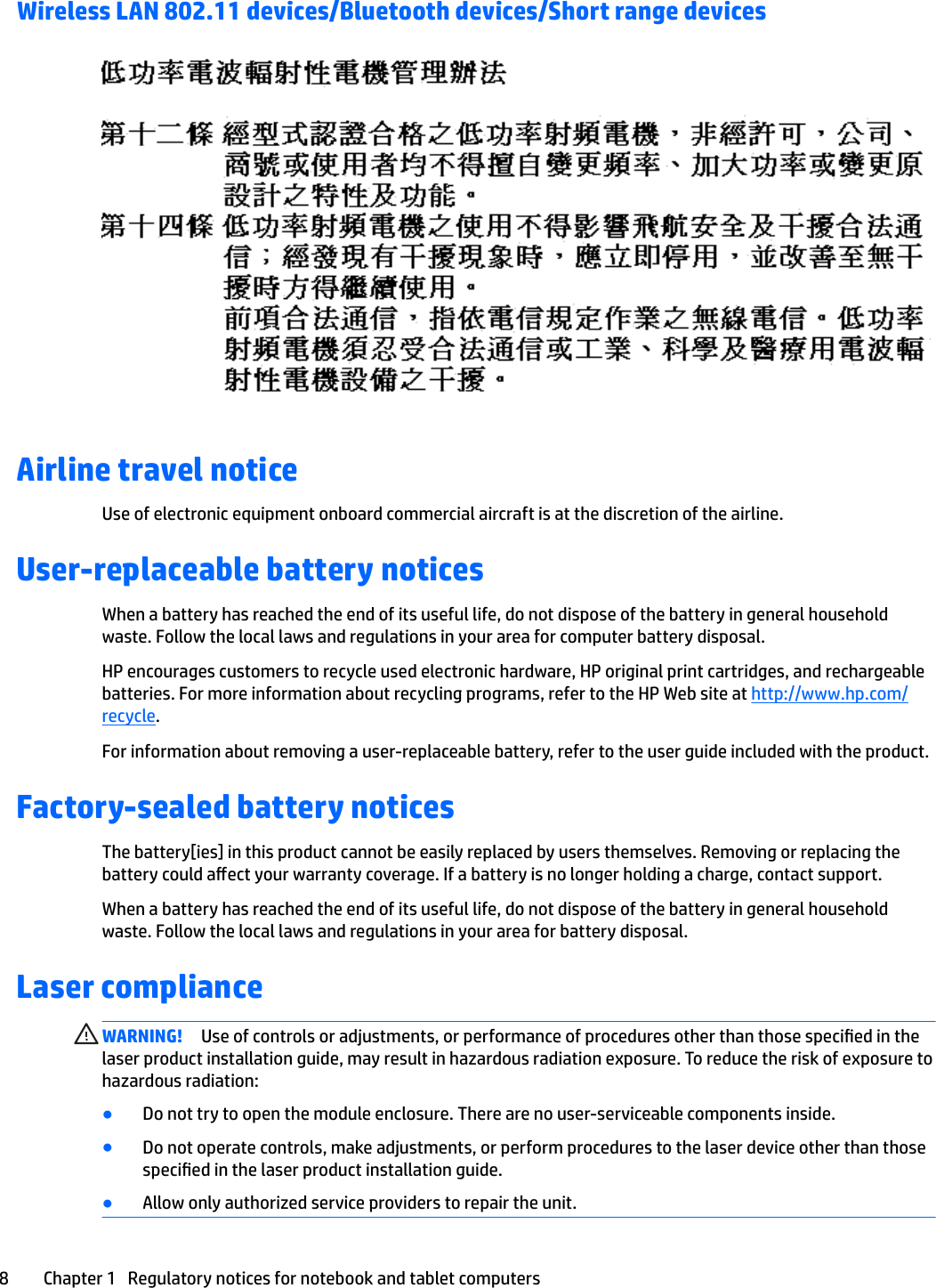 Wireless LAN 802.11 devices/Bluetooth devices/Short range devicesAirline travel noticeUse of electronic equipment onboard commercial aircraft is at the discretion of the airline.User-replaceable battery noticesWhen a battery has reached the end of its useful life, do not dispose of the battery in general household waste. Follow the local laws and regulations in your area for computer battery disposal.HP encourages customers to recycle used electronic hardware, HP original print cartridges, and rechargeable batteries. For more information about recycling programs, refer to the HP Web site at http://www.hp.com/recycle.For information about removing a user-replaceable battery, refer to the user guide included with the product.Factory-sealed battery noticesThe battery[ies] in this product cannot be easily replaced by users themselves. Removing or replacing the battery could aect your warranty coverage. If a battery is no longer holding a charge, contact support.When a battery has reached the end of its useful life, do not dispose of the battery in general household waste. Follow the local laws and regulations in your area for battery disposal.Laser complianceWARNING! Use of controls or adjustments, or performance of procedures other than those specied in the laser product installation guide, may result in hazardous radiation exposure. To reduce the risk of exposure to hazardous radiation:●Do not try to open the module enclosure. There are no user-serviceable components inside.●Do not operate controls, make adjustments, or perform procedures to the laser device other than those specied in the laser product installation guide.●Allow only authorized service providers to repair the unit.8 Chapter 1   Regulatory notices for notebook and tablet computers