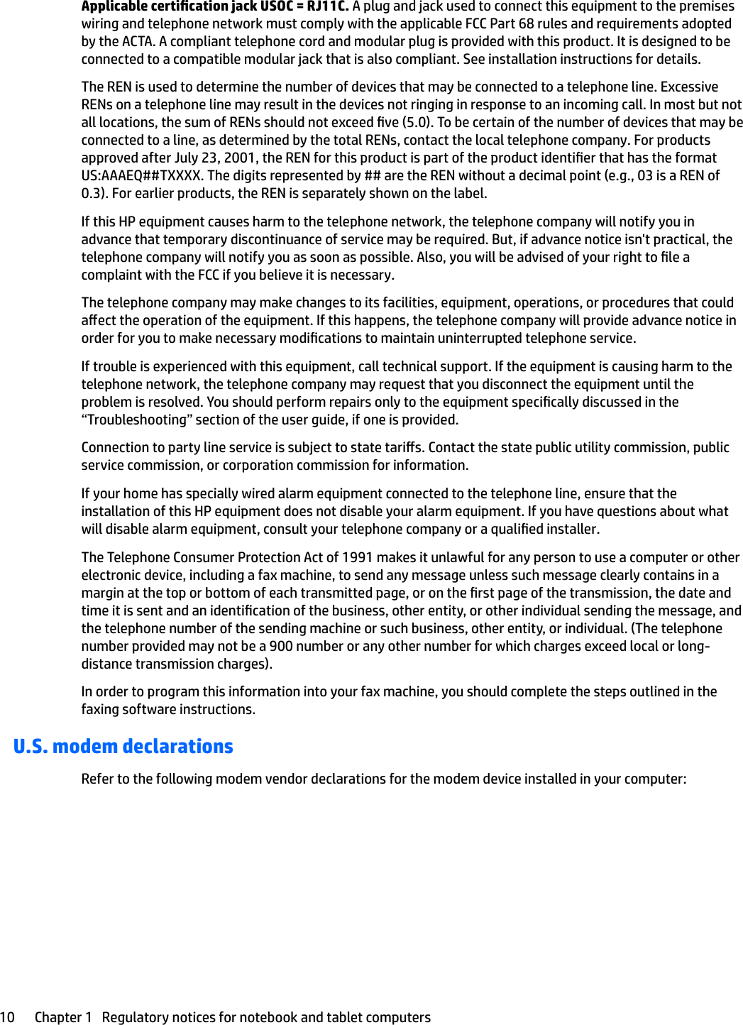 Applicable certication jack USOC = RJ11C. A plug and jack used to connect this equipment to the premises wiring and telephone network must comply with the applicable FCC Part 68 rules and requirements adopted by the ACTA. A compliant telephone cord and modular plug is provided with this product. It is designed to be connected to a compatible modular jack that is also compliant. See installation instructions for details.The REN is used to determine the number of devices that may be connected to a telephone line. Excessive RENs on a telephone line may result in the devices not ringing in response to an incoming call. In most but not all locations, the sum of RENs should not exceed ve (5.0). To be certain of the number of devices that may be connected to a line, as determined by the total RENs, contact the local telephone company. For products approved after July 23, 2001, the REN for this product is part of the product identier that has the format US:AAAEQ##TXXXX. The digits represented by ## are the REN without a decimal point (e.g., 03 is a REN of 0.3). For earlier products, the REN is separately shown on the label.If this HP equipment causes harm to the telephone network, the telephone company will notify you in advance that temporary discontinuance of service may be required. But, if advance notice isn&apos;t practical, the telephone company will notify you as soon as possible. Also, you will be advised of your right to le a complaint with the FCC if you believe it is necessary.The telephone company may make changes to its facilities, equipment, operations, or procedures that could aect the operation of the equipment. If this happens, the telephone company will provide advance notice in order for you to make necessary modications to maintain uninterrupted telephone service.If trouble is experienced with this equipment, call technical support. If the equipment is causing harm to the telephone network, the telephone company may request that you disconnect the equipment until the problem is resolved. You should perform repairs only to the equipment specically discussed in the “Troubleshooting” section of the user guide, if one is provided.Connection to party line service is subject to state taris. Contact the state public utility commission, public service commission, or corporation commission for information.If your home has specially wired alarm equipment connected to the telephone line, ensure that the installation of this HP equipment does not disable your alarm equipment. If you have questions about what will disable alarm equipment, consult your telephone company or a qualied installer.The Telephone Consumer Protection Act of 1991 makes it unlawful for any person to use a computer or other electronic device, including a fax machine, to send any message unless such message clearly contains in a margin at the top or bottom of each transmitted page, or on the rst page of the transmission, the date and time it is sent and an identication of the business, other entity, or other individual sending the message, and the telephone number of the sending machine or such business, other entity, or individual. (The telephone number provided may not be a 900 number or any other number for which charges exceed local or long-distance transmission charges).In order to program this information into your fax machine, you should complete the steps outlined in the faxing software instructions.U.S. modem declarationsRefer to the following modem vendor declarations for the modem device installed in your computer:10 Chapter 1   Regulatory notices for notebook and tablet computers