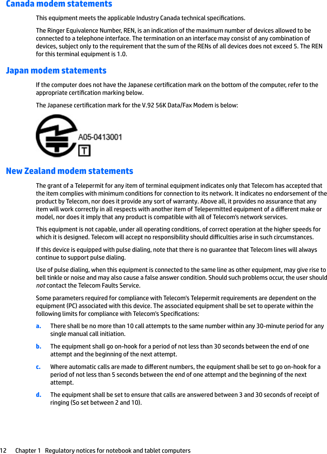 Canada modem statementsThis equipment meets the applicable Industry Canada technical specications.The Ringer Equivalence Number, REN, is an indication of the maximum number of devices allowed to be connected to a telephone interface. The termination on an interface may consist of any combination of devices, subject only to the requirement that the sum of the RENs of all devices does not exceed 5. The REN for this terminal equipment is 1.0.Japan modem statementsIf the computer does not have the Japanese certication mark on the bottom of the computer, refer to the appropriate certication marking below.The Japanese certication mark for the V.92 56K Data/Fax Modem is below:New Zealand modem statementsThe grant of a Telepermit for any item of terminal equipment indicates only that Telecom has accepted that the item complies with minimum conditions for connection to its network. It indicates no endorsement of the product by Telecom, nor does it provide any sort of warranty. Above all, it provides no assurance that any item will work correctly in all respects with another item of Telepermitted equipment of a dierent make or model, nor does it imply that any product is compatible with all of Telecom&apos;s network services.This equipment is not capable, under all operating conditions, of correct operation at the higher speeds for which it is designed. Telecom will accept no responsibility should diiculties arise in such circumstances.If this device is equipped with pulse dialing, note that there is no guarantee that Telecom lines will always continue to support pulse dialing.Use of pulse dialing, when this equipment is connected to the same line as other equipment, may give rise to bell tinkle or noise and may also cause a false answer condition. Should such problems occur, the user should not contact the Telecom Faults Service.Some parameters required for compliance with Telecom&apos;s Telepermit requirements are dependent on the equipment (PC) associated with this device. The associated equipment shall be set to operate within the following limits for compliance with Telecom&apos;s Specications:a. There shall be no more than 10 call attempts to the same number within any 30-minute period for any single manual call initiation.b. The equipment shall go on-hook for a period of not less than 30 seconds between the end of one attempt and the beginning of the next attempt.c. Where automatic calls are made to dierent numbers, the equipment shall be set to go on-hook for a period of not less than 5 seconds between the end of one attempt and the beginning of the next attempt.d. The equipment shall be set to ensure that calls are answered between 3 and 30 seconds of receipt of ringing (So set between 2 and 10).12 Chapter 1   Regulatory notices for notebook and tablet computers