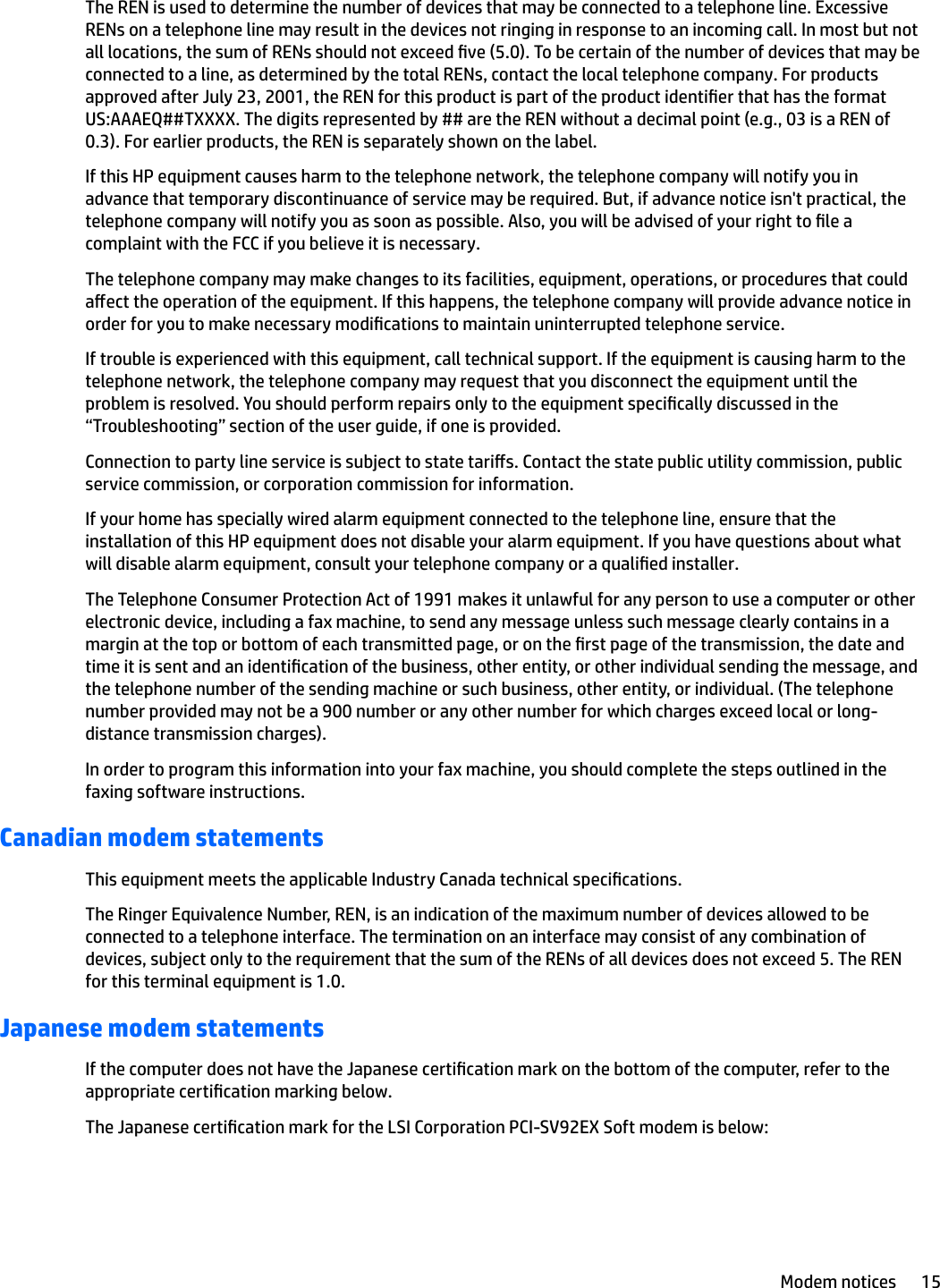 The REN is used to determine the number of devices that may be connected to a telephone line. Excessive RENs on a telephone line may result in the devices not ringing in response to an incoming call. In most but not all locations, the sum of RENs should not exceed ve (5.0). To be certain of the number of devices that may be connected to a line, as determined by the total RENs, contact the local telephone company. For products approved after July 23, 2001, the REN for this product is part of the product identier that has the format US:AAAEQ##TXXXX. The digits represented by ## are the REN without a decimal point (e.g., 03 is a REN of 0.3). For earlier products, the REN is separately shown on the label.If this HP equipment causes harm to the telephone network, the telephone company will notify you in advance that temporary discontinuance of service may be required. But, if advance notice isn&apos;t practical, the telephone company will notify you as soon as possible. Also, you will be advised of your right to le a complaint with the FCC if you believe it is necessary.The telephone company may make changes to its facilities, equipment, operations, or procedures that could aect the operation of the equipment. If this happens, the telephone company will provide advance notice in order for you to make necessary modications to maintain uninterrupted telephone service.If trouble is experienced with this equipment, call technical support. If the equipment is causing harm to the telephone network, the telephone company may request that you disconnect the equipment until the problem is resolved. You should perform repairs only to the equipment specically discussed in the “Troubleshooting” section of the user guide, if one is provided.Connection to party line service is subject to state taris. Contact the state public utility commission, public service commission, or corporation commission for information.If your home has specially wired alarm equipment connected to the telephone line, ensure that the installation of this HP equipment does not disable your alarm equipment. If you have questions about what will disable alarm equipment, consult your telephone company or a qualied installer.The Telephone Consumer Protection Act of 1991 makes it unlawful for any person to use a computer or other electronic device, including a fax machine, to send any message unless such message clearly contains in a margin at the top or bottom of each transmitted page, or on the rst page of the transmission, the date and time it is sent and an identication of the business, other entity, or other individual sending the message, and the telephone number of the sending machine or such business, other entity, or individual. (The telephone number provided may not be a 900 number or any other number for which charges exceed local or long-distance transmission charges).In order to program this information into your fax machine, you should complete the steps outlined in the faxing software instructions.Canadian modem statementsThis equipment meets the applicable Industry Canada technical specications.The Ringer Equivalence Number, REN, is an indication of the maximum number of devices allowed to be connected to a telephone interface. The termination on an interface may consist of any combination of devices, subject only to the requirement that the sum of the RENs of all devices does not exceed 5. The REN for this terminal equipment is 1.0.Japanese modem statementsIf the computer does not have the Japanese certication mark on the bottom of the computer, refer to the appropriate certication marking below.The Japanese certication mark for the LSI Corporation PCI-SV92EX Soft modem is below:Modem notices 15