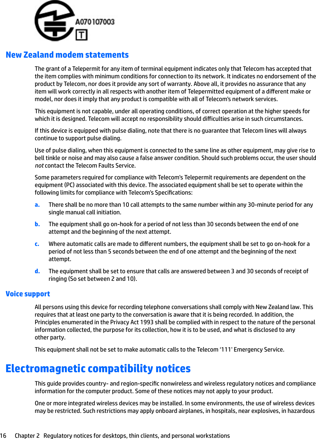 New Zealand modem statementsThe grant of a Telepermit for any item of terminal equipment indicates only that Telecom has accepted that the item complies with minimum conditions for connection to its network. It indicates no endorsement of the product by Telecom, nor does it provide any sort of warranty. Above all, it provides no assurance that any item will work correctly in all respects with another item of Telepermitted equipment of a dierent make or model, nor does it imply that any product is compatible with all of Telecom&apos;s network services.This equipment is not capable, under all operating conditions, of correct operation at the higher speeds for which it is designed. Telecom will accept no responsibility should diiculties arise in such circumstances.If this device is equipped with pulse dialing, note that there is no guarantee that Telecom lines will always continue to support pulse dialing.Use of pulse dialing, when this equipment is connected to the same line as other equipment, may give rise to bell tinkle or noise and may also cause a false answer condition. Should such problems occur, the user should not contact the Telecom Faults Service.Some parameters required for compliance with Telecom&apos;s Telepermit requirements are dependent on the equipment (PC) associated with this device. The associated equipment shall be set to operate within the following limits for compliance with Telecom&apos;s Specications:a. There shall be no more than 10 call attempts to the same number within any 30-minute period for any single manual call initiation.b. The equipment shall go on-hook for a period of not less than 30 seconds between the end of one attempt and the beginning of the next attempt.c. Where automatic calls are made to dierent numbers, the equipment shall be set to go on-hook for a period of not less than 5 seconds between the end of one attempt and the beginning of the next attempt.d. The equipment shall be set to ensure that calls are answered between 3 and 30 seconds of receipt of ringing (So set between 2 and 10).Voice supportAll persons using this device for recording telephone conversations shall comply with New Zealand law. This requires that at least one party to the conversation is aware that it is being recorded. In addition, the Principles enumerated in the Privacy Act 1993 shall be complied with in respect to the nature of the personal information collected, the purpose for its collection, how it is to be used, and what is disclosed to any other party.This equipment shall not be set to make automatic calls to the Telecom ‘111&apos; Emergency Service.Electromagnetic compatibility noticesThis guide provides country- and region-specic nonwireless and wireless regulatory notices and compliance information for the computer product. Some of these notices may not apply to your product.One or more integrated wireless devices may be installed. In some environments, the use of wireless devices may be restricted. Such restrictions may apply onboard airplanes, in hospitals, near explosives, in hazardous 16 Chapter 2   Regulatory notices for desktops, thin clients, and personal workstations