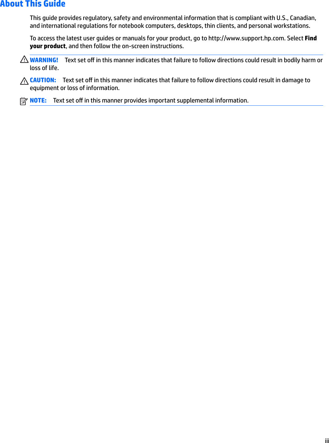 About This GuideThis guide provides regulatory, safety and environmental information that is compliant with U.S., Canadian, and international regulations for notebook computers, desktops, thin clients, and personal workstations.To access the latest user guides or manuals for your product, go to http://www.support.hp.com. Select Find your product, and then follow the on-screen instructions.WARNING! Text set o in this manner indicates that failure to follow directions could result in bodily harm or loss of life.CAUTION: Text set o in this manner indicates that failure to follow directions could result in damage to equipment or loss of information.NOTE: Text set o in this manner provides important supplemental information.iii