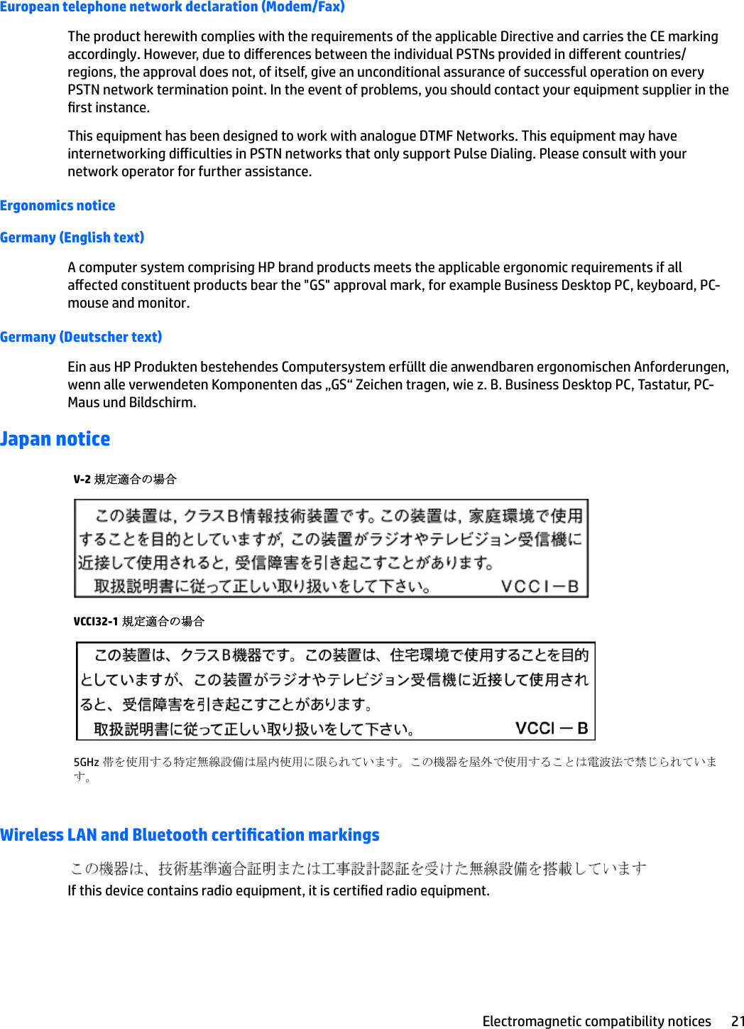European telephone network declaration (Modem/Fax)The product herewith complies with the requirements of the applicable Directive and carries the CE marking accordingly. However, due to dierences between the individual PSTNs provided in dierent countries/regions, the approval does not, of itself, give an unconditional assurance of successful operation on every PSTN network termination point. In the event of problems, you should contact your equipment supplier in the rst instance.This equipment has been designed to work with analogue DTMF Networks. This equipment may have internetworking diiculties in PSTN networks that only support Pulse Dialing. Please consult with your network operator for further assistance.Ergonomics noticeGermany (English text)A computer system comprising HP brand products meets the applicable ergonomic requirements if all aected constituent products bear the &quot;GS&quot; approval mark, for example Business Desktop PC, keyboard, PC-mouse and monitor.Germany (Deutscher text)Ein aus HP Produkten bestehendes Computersystem erfüllt die anwendbaren ergonomischen Anforderungen, wenn alle verwendeten Komponenten das „GS“ Zeichen tragen, wie z. B. Business Desktop PC, Tastatur, PC-Maus und Bildschirm.Japan noticeV-2 規定適合の場合VCCI32-1 規定適合の場合5GHz 帯を使用する特定無線設備は屋内使用に限られています。この機器を屋外で使用することは電波法で禁じられています。Wireless LAN and Bluetooth certication markingsIf this device contains radio equipment, it is certied radio equipment.Electromagnetic compatibility notices 21
