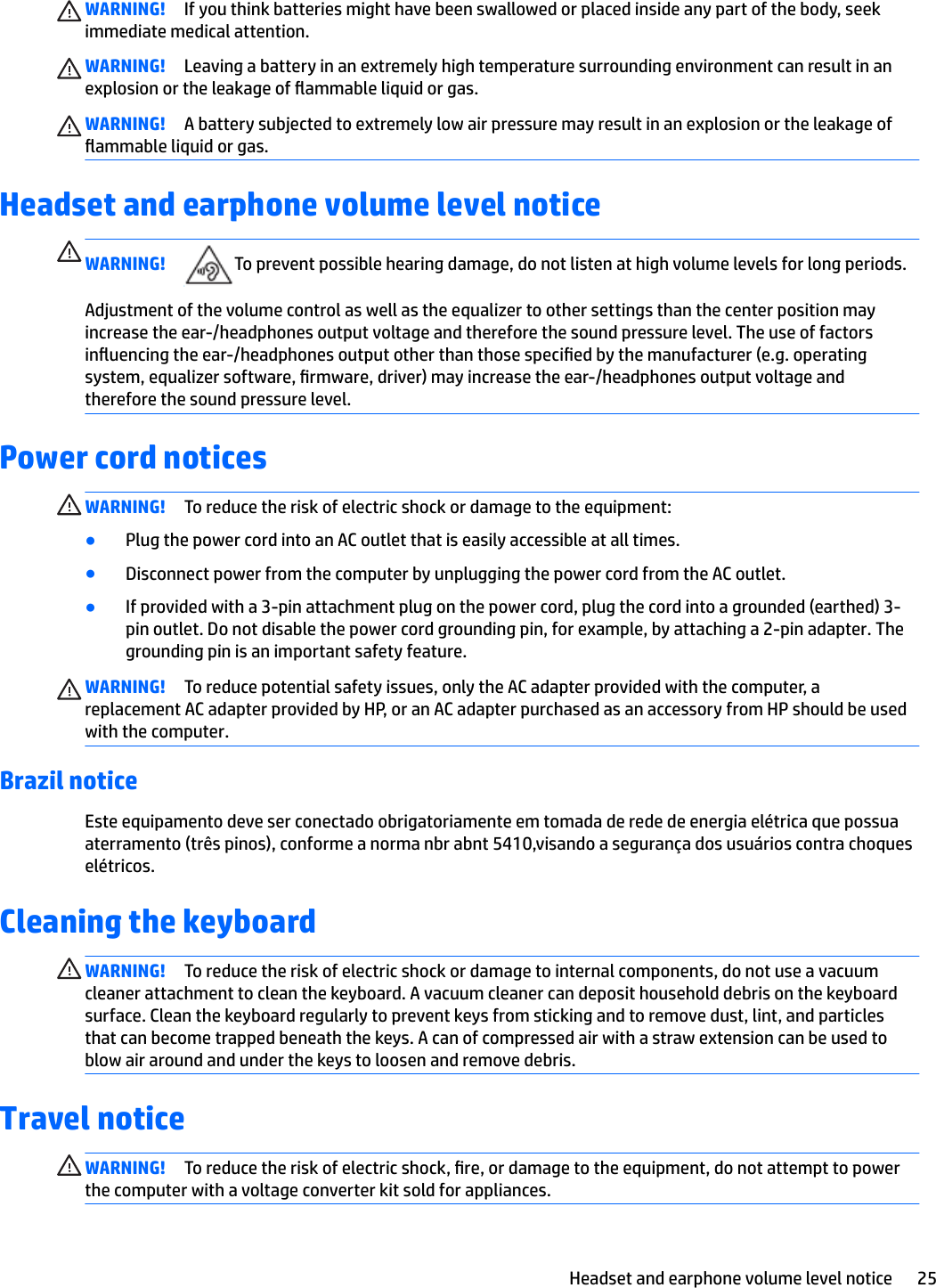WARNING! If you think batteries might have been swallowed or placed inside any part of the body, seek immediate medical attention.WARNING! Leaving a battery in an extremely high temperature surrounding environment can result in an explosion or the leakage of ammable liquid or gas.WARNING! A battery subjected to extremely low air pressure may result in an explosion or the leakage of ammable liquid or gas.Headset and earphone volume level noticeWARNING! To prevent possible hearing damage, do not listen at high volume levels for long periods.Adjustment of the volume control as well as the equalizer to other settings than the center position may increase the ear-/headphones output voltage and therefore the sound pressure level. The use of factors inuencing the ear-/headphones output other than those specied by the manufacturer (e.g. operating system, equalizer software, rmware, driver) may increase the ear-/headphones output voltage and therefore the sound pressure level.Power cord noticesWARNING! To reduce the risk of electric shock or damage to the equipment:●Plug the power cord into an AC outlet that is easily accessible at all times.●Disconnect power from the computer by unplugging the power cord from the AC outlet.●If provided with a 3-pin attachment plug on the power cord, plug the cord into a grounded (earthed) 3-pin outlet. Do not disable the power cord grounding pin, for example, by attaching a 2-pin adapter. The grounding pin is an important safety feature.WARNING! To reduce potential safety issues, only the AC adapter provided with the computer, a replacement AC adapter provided by HP, or an AC adapter purchased as an accessory from HP should be used with the computer.Brazil noticeEste equipamento deve ser conectado obrigatoriamente em tomada de rede de energia elétrica que possua aterramento (três pinos), conforme a norma nbr abnt 5410,visando a segurança dos usuários contra choques elétricos.Cleaning the keyboardWARNING! To reduce the risk of electric shock or damage to internal components, do not use a vacuum cleaner attachment to clean the keyboard. A vacuum cleaner can deposit household debris on the keyboard surface. Clean the keyboard regularly to prevent keys from sticking and to remove dust, lint, and particles that can become trapped beneath the keys. A can of compressed air with a straw extension can be used to blow air around and under the keys to loosen and remove debris.Travel noticeWARNING! To reduce the risk of electric shock, re, or damage to the equipment, do not attempt to power the computer with a voltage converter kit sold for appliances.Headset and earphone volume level notice 25