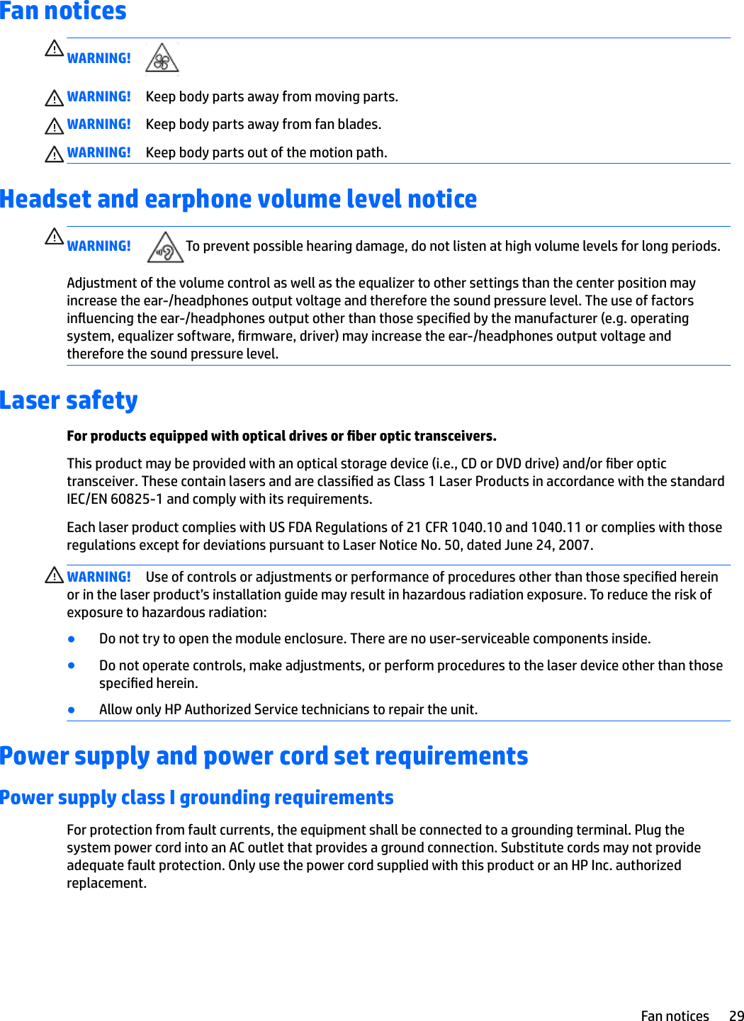 Fan noticesWARNING!WARNING! Keep body parts away from moving parts.WARNING! Keep body parts away from fan blades.WARNING! Keep body parts out of the motion path.Headset and earphone volume level noticeWARNING! To prevent possible hearing damage, do not listen at high volume levels for long periods.Adjustment of the volume control as well as the equalizer to other settings than the center position may increase the ear-/headphones output voltage and therefore the sound pressure level. The use of factors inuencing the ear-/headphones output other than those specied by the manufacturer (e.g. operating system, equalizer software, rmware, driver) may increase the ear-/headphones output voltage and therefore the sound pressure level.Laser safetyFor products equipped with optical drives or ber optic transceivers.This product may be provided with an optical storage device (i.e., CD or DVD drive) and/or ber optic transceiver. These contain lasers and are classied as Class 1 Laser Products in accordance with the standard IEC/EN 60825-1 and comply with its requirements.Each laser product complies with US FDA Regulations of 21 CFR 1040.10 and 1040.11 or complies with those regulations except for deviations pursuant to Laser Notice No. 50, dated June 24, 2007.WARNING! Use of controls or adjustments or performance of procedures other than those specied herein or in the laser product’s installation guide may result in hazardous radiation exposure. To reduce the risk of exposure to hazardous radiation:●Do not try to open the module enclosure. There are no user-serviceable components inside.●Do not operate controls, make adjustments, or perform procedures to the laser device other than those specied herein.●Allow only HP Authorized Service technicians to repair the unit.Power supply and power cord set requirementsPower supply class I grounding requirementsFor protection from fault currents, the equipment shall be connected to a grounding terminal. Plug the system power cord into an AC outlet that provides a ground connection. Substitute cords may not provide adequate fault protection. Only use the power cord supplied with this product or an HP Inc. authorized replacement.Fan notices 29