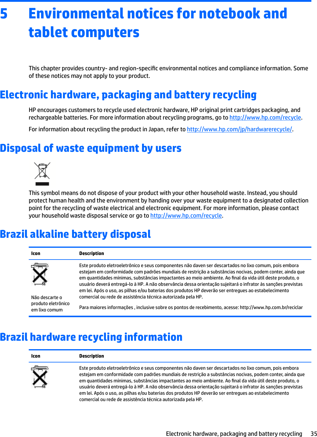 5 Environmental notices for notebook and tablet computersThis chapter provides country- and region-specic environmental notices and compliance information. Some of these notices may not apply to your product.Electronic hardware, packaging and battery recyclingHP encourages customers to recycle used electronic hardware, HP original print cartridges packaging, and rechargeable batteries. For more information about recycling programs, go to http://www.hp.com/recycle.For information about recycling the product in Japan, refer to http://www.hp.com/jp/hardwarerecycle/.Disposal of waste equipment by usersThis symbol means do not dispose of your product with your other household waste. Instead, you should protect human health and the environment by handing over your waste equipment to a designated collection point for the recycling of waste electrical and electronic equipment. For more information, please contact your household waste disposal service or go to http://www.hp.com/recycle.Brazil alkaline battery disposalIcon DescriptionNão descarte o produto eletrônico em lixo comumEste produto eletroeletrônico e seus componentes não daven ser descartados no lixo comum, pois embora estejam em conformidade com padrões mundiais de restrição a substâncias nocivas, podem conter, ainda que em quantidades mínimas, substâncias impactantes ao meio ambiente. Ao nal da vida útil deste produto, o usuário deverá entregá-lo à HP. A não observância dessa orientação sujeitará o infrator às sanções previstas em lei. Após o uso, as pilhas e/ou baterias dos produtos HP deverão ser entregues ao estabelecimento comercial ou rede de assistência técnica autorizada pela HP.Para maiores informações , inclusive sobre os pontos de recebimento, acesse: http://www.hp.com.br/reciclarBrazil hardware recycling informationIcon DescriptionEste produto eletroeletrônico e seus componentes não daven ser descartados no lixo comum, pois embora estejam em conformidade com padrões mundiais de restrição a substâncias nocivas, podem conter, ainda que em quantidades mínimas, substâncias impactantes ao meio ambiente. Ao nal da vida útil deste produto, o usuário deverá entregá-lo à HP. A não observância dessa orientação sujeitará o infrator às sanções previstas em lei. Após o uso, as pilhas e/ou baterias dos produtos HP deverão ser entregues ao estabelecimento comercial ou rede de assistência técnica autorizada pela HP.Electronic hardware, packaging and battery recycling 35