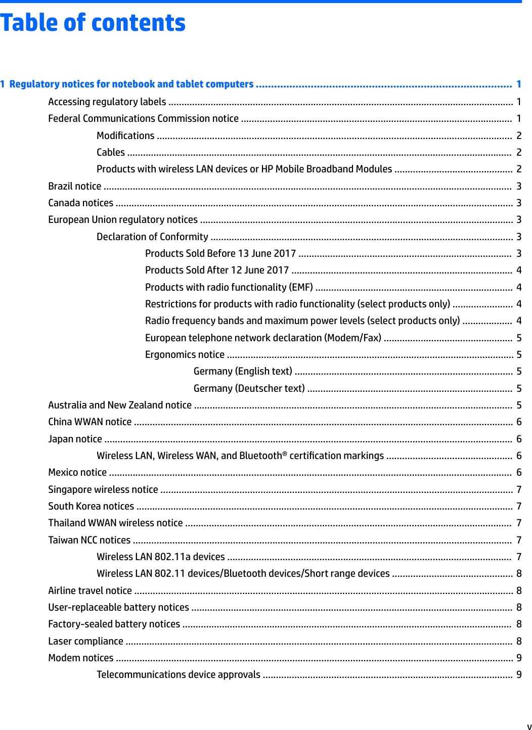 Table of contents1  Regulatory notices for notebook and tablet computers ....................................................................................  1Accessing regulatory labels ................................................................................................................................... 1Federal Communications Commission notice .......................................................................................................  1Modications .......................................................................................................................................  2Cables ..................................................................................................................................................  2Products with wireless LAN devices or HP Mobile Broadband Modules .............................................  2Brazil notice ...........................................................................................................................................................  3Canada notices ....................................................................................................................................................... 3European Union regulatory notices ....................................................................................................................... 3Declaration of Conformity ................................................................................................................... 3Products Sold Before 13 June 2017 .................................................................................  3Products Sold After 12 June 2017 ....................................................................................  4Products with radio functionality (EMF) ...........................................................................  4Restrictions for products with radio functionality (select products only) ....................... 4Radio frequency bands and maximum power levels (select products only) ...................  4European telephone network declaration (Modem/Fax) .................................................  5Ergonomics notice ............................................................................................................. 5Germany (English text) ................................................................................... 5Germany (Deutscher text) ..............................................................................  5Australia and New Zealand notice .........................................................................................................................  5China WWAN notice ................................................................................................................................................ 6Japan notice ...........................................................................................................................................................  6Wireless LAN, Wireless WAN, and Bluetooth® certication markings ................................................  6Mexico notice .........................................................................................................................................................  6Singapore wireless notice ...................................................................................................................................... 7South Korea notices ............................................................................................................................................... 7Thailand WWAN wireless notice ............................................................................................................................  7Taiwan NCC notices ................................................................................................................................................  7Wireless LAN 802.11a devices ............................................................................................................  7Wireless LAN 802.11 devices/Bluetooth devices/Short range devices .............................................. 8Airline travel notice ................................................................................................................................................ 8User-replaceable battery notices ..........................................................................................................................  8Factory-sealed battery notices .............................................................................................................................  8Laser compliance ...................................................................................................................................................  8Modem notices ....................................................................................................................................................... 9Telecommunications device approvals ............................................................................................... 9v