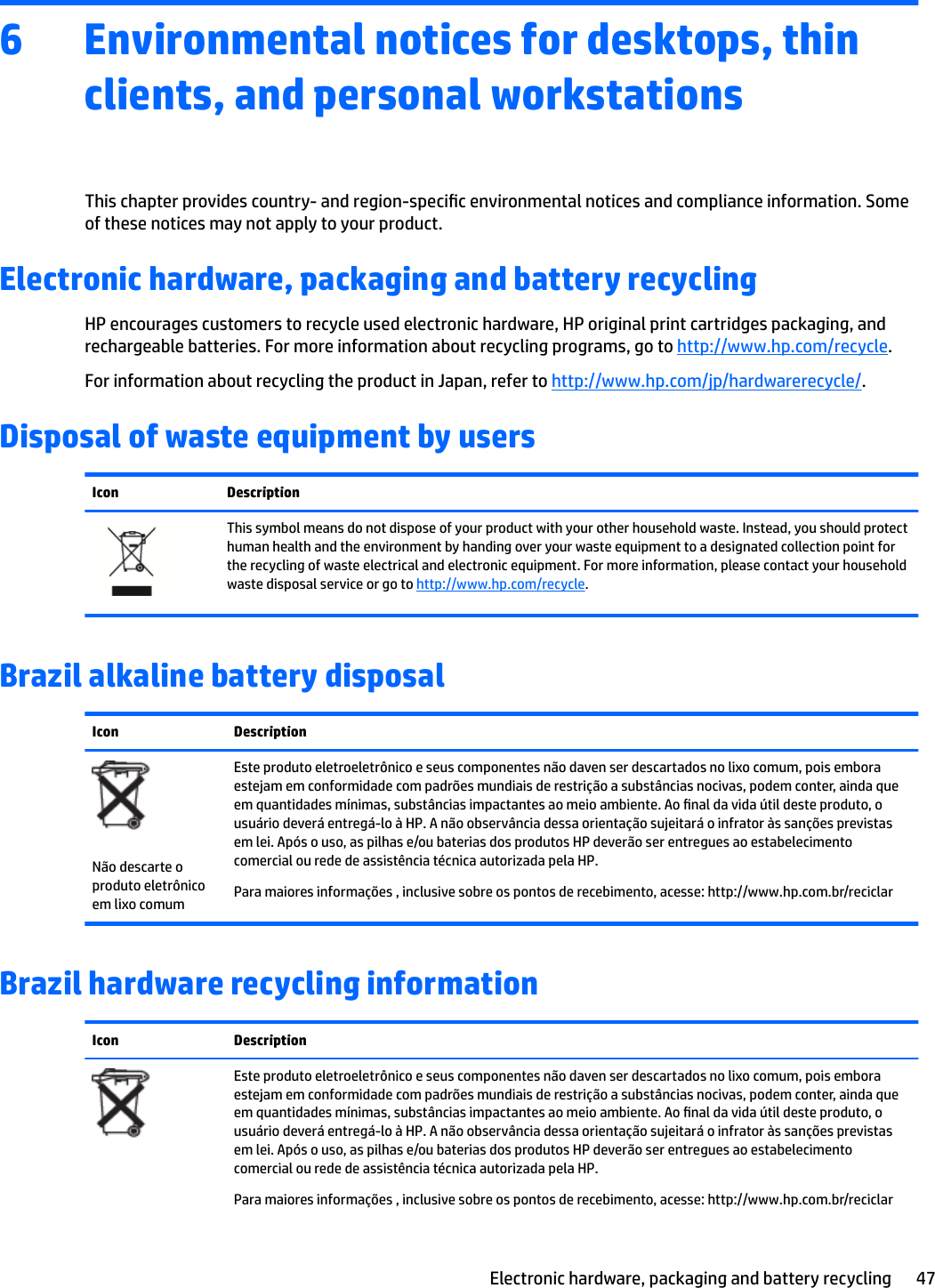 6 Environmental notices for desktops, thin clients, and personal workstationsThis chapter provides country- and region-specic environmental notices and compliance information. Some of these notices may not apply to your product. Electronic hardware, packaging and battery recyclingHP encourages customers to recycle used electronic hardware, HP original print cartridges packaging, and rechargeable batteries. For more information about recycling programs, go to http://www.hp.com/recycle.For information about recycling the product in Japan, refer to http://www.hp.com/jp/hardwarerecycle/.Disposal of waste equipment by usersIcon DescriptionThis symbol means do not dispose of your product with your other household waste. Instead, you should protect human health and the environment by handing over your waste equipment to a designated collection point for the recycling of waste electrical and electronic equipment. For more information, please contact your household waste disposal service or go to http://www.hp.com/recycle.Brazil alkaline battery disposalIcon DescriptionNão descarte o produto eletrônico em lixo comumEste produto eletroeletrônico e seus componentes não daven ser descartados no lixo comum, pois embora estejam em conformidade com padrões mundiais de restrição a substâncias nocivas, podem conter, ainda que em quantidades mínimas, substâncias impactantes ao meio ambiente. Ao nal da vida útil deste produto, o usuário deverá entregá-lo à HP. A não observância dessa orientação sujeitará o infrator às sanções previstas em lei. Após o uso, as pilhas e/ou baterias dos produtos HP deverão ser entregues ao estabelecimento comercial ou rede de assistência técnica autorizada pela HP.Para maiores informações , inclusive sobre os pontos de recebimento, acesse: http://www.hp.com.br/reciclarBrazil hardware recycling informationIcon DescriptionEste produto eletroeletrônico e seus componentes não daven ser descartados no lixo comum, pois embora estejam em conformidade com padrões mundiais de restrição a substâncias nocivas, podem conter, ainda que em quantidades mínimas, substâncias impactantes ao meio ambiente. Ao nal da vida útil deste produto, o usuário deverá entregá-lo à HP. A não observância dessa orientação sujeitará o infrator às sanções previstas em lei. Após o uso, as pilhas e/ou baterias dos produtos HP deverão ser entregues ao estabelecimento comercial ou rede de assistência técnica autorizada pela HP.Para maiores informações , inclusive sobre os pontos de recebimento, acesse: http://www.hp.com.br/reciclarElectronic hardware, packaging and battery recycling 47