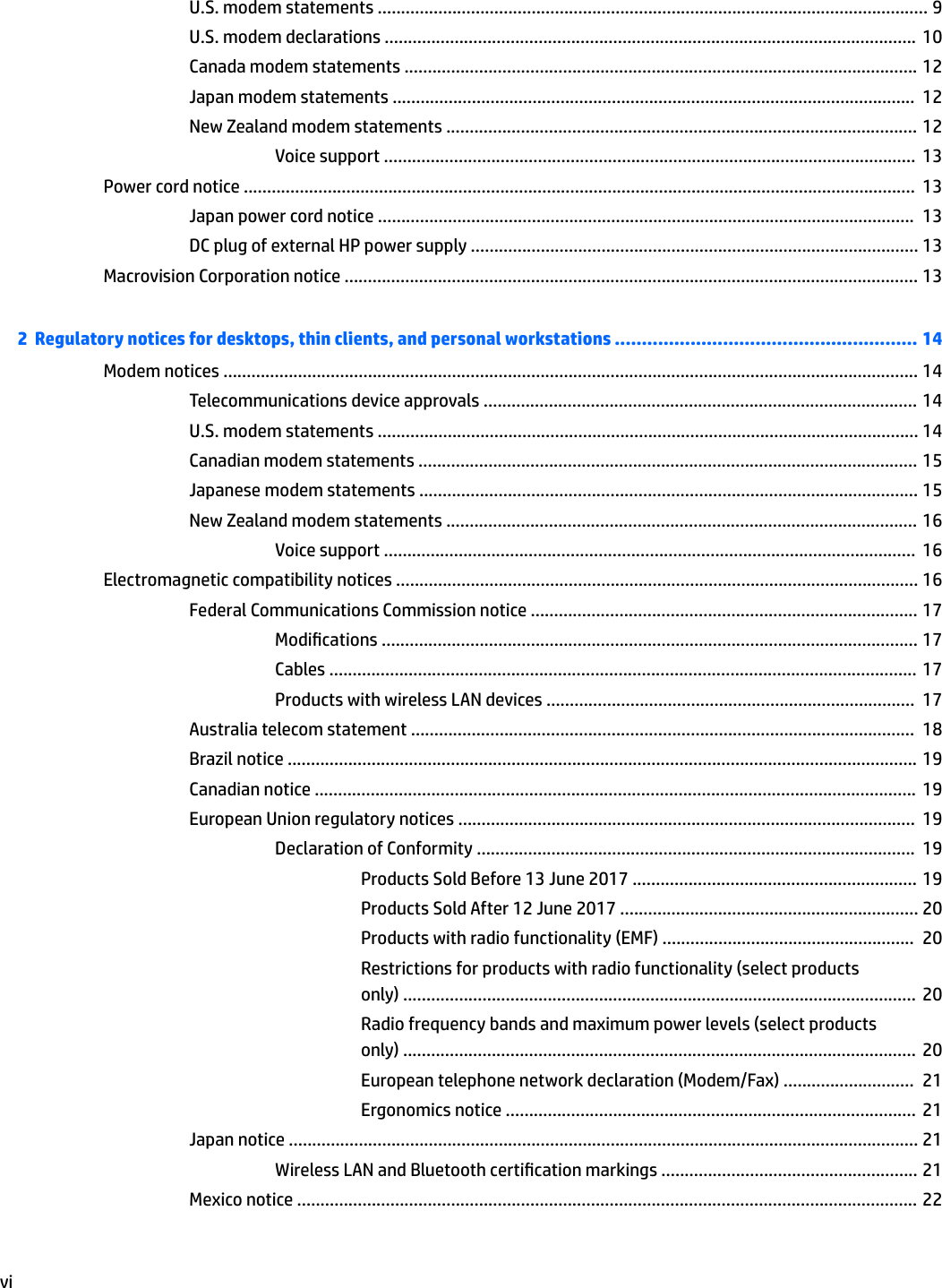 U.S. modem statements ...................................................................................................................... 9U.S. modem declarations .................................................................................................................. 10Canada modem statements .............................................................................................................. 12Japan modem statements ................................................................................................................  12New Zealand modem statements ..................................................................................................... 12Voice support ..................................................................................................................  13Power cord notice ................................................................................................................................................  13Japan power cord notice ...................................................................................................................  13DC plug of external HP power supply ................................................................................................ 13Macrovision Corporation notice ........................................................................................................................... 132  Regulatory notices for desktops, thin clients, and personal workstations ........................................................ 14Modem notices ..................................................................................................................................................... 14Telecommunications device approvals ............................................................................................. 14U.S. modem statements .................................................................................................................... 14Canadian modem statements ........................................................................................................... 15Japanese modem statements ........................................................................................................... 15New Zealand modem statements ..................................................................................................... 16Voice support ..................................................................................................................  16Electromagnetic compatibility notices ................................................................................................................ 16Federal Communications Commission notice ................................................................................... 17Modications ................................................................................................................... 17Cables .............................................................................................................................. 17Products with wireless LAN devices ...............................................................................  17Australia telecom statement ............................................................................................................  18Brazil notice ....................................................................................................................................... 19Canadian notice .................................................................................................................................  19European Union regulatory notices ..................................................................................................  19Declaration of Conformity ..............................................................................................  19Products Sold Before 13 June 2017 ............................................................. 19Products Sold After 12 June 2017 ................................................................ 20Products with radio functionality (EMF) ......................................................  20Restrictions for products with radio functionality (select products only) ..............................................................................................................  20Radio frequency bands and maximum power levels (select products only) ..............................................................................................................  20European telephone network declaration (Modem/Fax) ............................  21Ergonomics notice ........................................................................................  21Japan notice ....................................................................................................................................... 21Wireless LAN and Bluetooth certication markings ....................................................... 21Mexico notice ..................................................................................................................................... 22vi