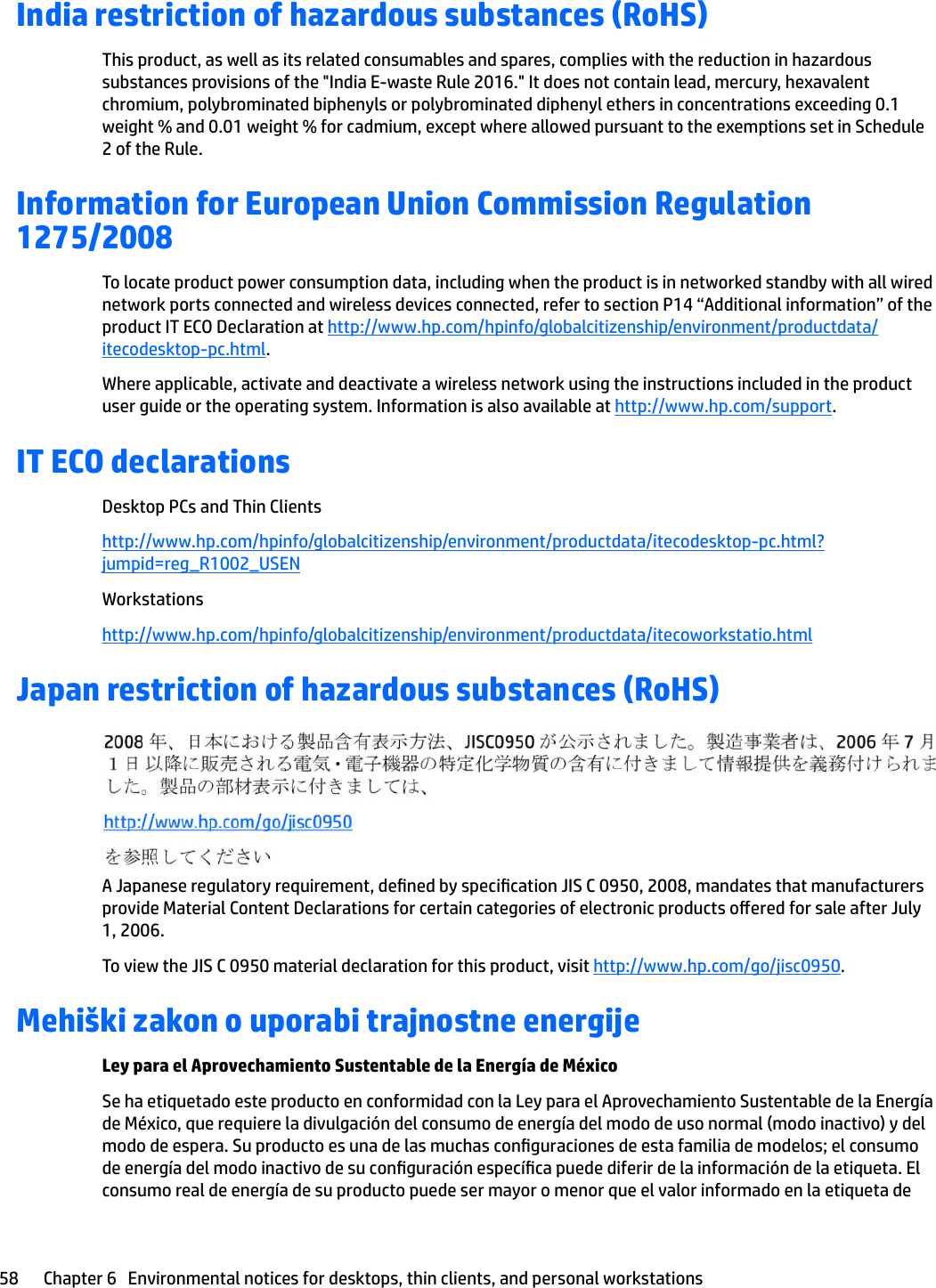 India restriction of hazardous substances (RoHS)This product, as well as its related consumables and spares, complies with the reduction in hazardous substances provisions of the &quot;India E-waste Rule 2016.&quot; It does not contain lead, mercury, hexavalent chromium, polybrominated biphenyls or polybrominated diphenyl ethers in concentrations exceeding 0.1 weight % and 0.01 weight % for cadmium, except where allowed pursuant to the exemptions set in Schedule 2 of the Rule.Information for European Union Commission Regulation 1275/2008To locate product power consumption data, including when the product is in networked standby with all wired network ports connected and wireless devices connected, refer to section P14 “Additional information” of the product IT ECO Declaration at http://www.hp.com/hpinfo/globalcitizenship/environment/productdata/itecodesktop-pc.html.Where applicable, activate and deactivate a wireless network using the instructions included in the product user guide or the operating system. Information is also available at http://www.hp.com/support.IT ECO declarationsDesktop PCs and Thin Clientshttp://www.hp.com/hpinfo/globalcitizenship/environment/productdata/itecodesktop-pc.html?jumpid=reg_R1002_USENWorkstationshttp://www.hp.com/hpinfo/globalcitizenship/environment/productdata/itecoworkstatio.htmlJapan restriction of hazardous substances (RoHS)A Japanese regulatory requirement, dened by specication JIS C 0950, 2008, mandates that manufacturers provide Material Content Declarations for certain categories of electronic products oered for sale after July 1, 2006.To view the JIS C 0950 material declaration for this product, visit http://www.hp.com/go/jisc0950.Mehiški zakon o uporabi trajnostne energijeLey para el Aprovechamiento Sustentable de la Energía de MéxicoSe ha etiquetado este producto en conformidad con la Ley para el Aprovechamiento Sustentable de la Energía de México, que requiere la divulgación del consumo de energía del modo de uso normal (modo inactivo) y del modo de espera. Su producto es una de las muchas conguraciones de esta familia de modelos; el consumo de energía del modo inactivo de su conguración especíca puede diferir de la información de la etiqueta. El consumo real de energía de su producto puede ser mayor o menor que el valor informado en la etiqueta de 58 Chapter 6   Environmental notices for desktops, thin clients, and personal workstations