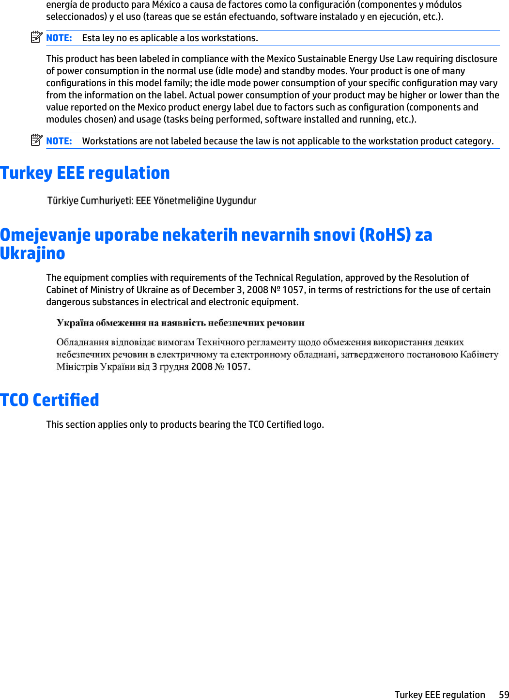 energía de producto para México a causa de factores como la conguración (componentes y módulos seleccionados) y el uso (tareas que se están efectuando, software instalado y en ejecución, etc.).NOTE: Esta ley no es aplicable a los workstations.This product has been labeled in compliance with the Mexico Sustainable Energy Use Law requiring disclosure of power consumption in the normal use (idle mode) and standby modes. Your product is one of many congurations in this model family; the idle mode power consumption of your specic conguration may vary from the information on the label. Actual power consumption of your product may be higher or lower than the value reported on the Mexico product energy label due to factors such as conguration (components and modules chosen) and usage (tasks being performed, software installed and running, etc.).NOTE: Workstations are not labeled because the law is not applicable to the workstation product category.Turkey EEE regulationOmejevanje uporabe nekaterih nevarnih snovi (RoHS) za UkrajinoThe equipment complies with requirements of the Technical Regulation, approved by the Resolution of Cabinet of Ministry of Ukraine as of December 3, 2008 № 1057, in terms of restrictions for the use of certain dangerous substances in electrical and electronic equipment.TCO Certied This section applies only to products bearing the TCO Certied logo.Turkey EEE regulation 59