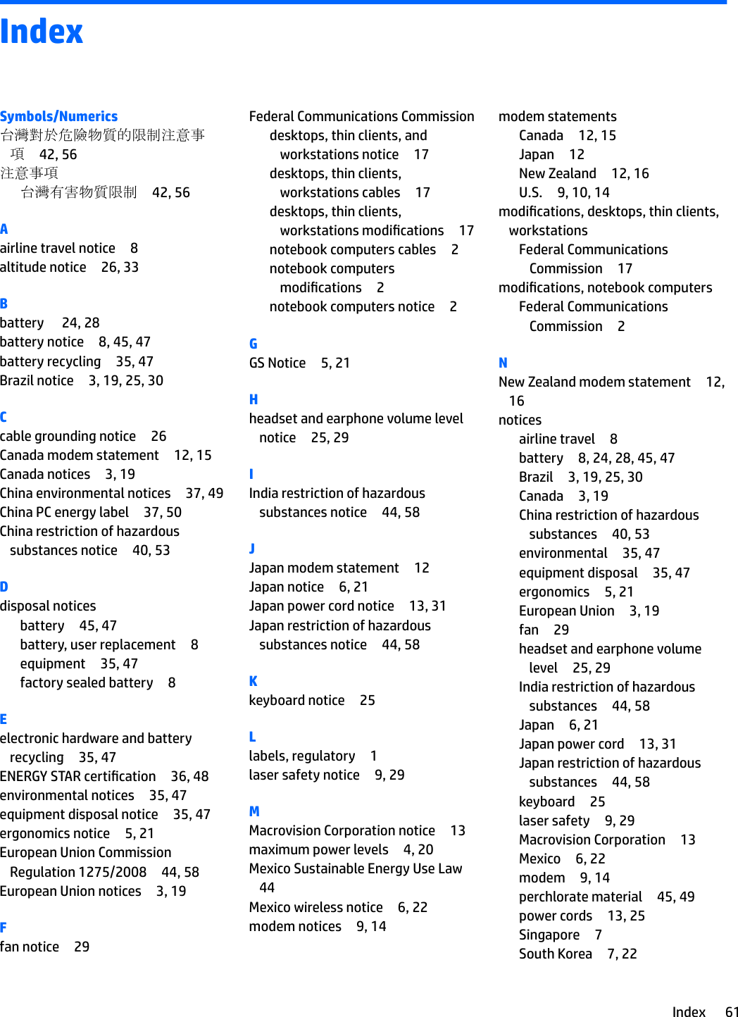 IndexSymbols/Numerics台灣對於危險物質的限制注意事項42, 56注意事項台灣有害物質限制 42, 56Aairline travel notice 8altitude notice 26, 33Bbattery  24, 28battery notice 8, 45, 47battery recycling 35, 47Brazil notice 3, 19, 25, 30Ccable grounding notice 26Canada modem statement 12, 15Canada notices 3, 19China environmental notices 37, 49China PC energy label 37, 50China restriction of hazardous substances notice 40, 53Ddisposal noticesbattery 45, 47battery, user replacement 8equipment 35, 47factory sealed battery 8Eelectronic hardware and battery recycling 35, 47ENERGY STAR certication 36, 48environmental notices 35, 47equipment disposal notice 35, 47ergonomics notice 5, 21European Union Commission Regulation 1275/2008 44, 58European Union notices 3, 19Ffan notice 29Federal Communications Commissiondesktops, thin clients, and workstations notice 17desktops, thin clients, workstations cables 17desktops, thin clients, workstations modications 17notebook computers cables 2notebook computers modications 2notebook computers notice 2GGS Notice 5, 21Hheadset and earphone volume level notice 25, 29IIndia restriction of hazardous substances notice 44, 58JJapan modem statement 12Japan notice 6, 21Japan power cord notice 13, 31Japan restriction of hazardous substances notice 44, 58Kkeyboard notice 25Llabels, regulatory 1laser safety notice 9, 29MMacrovision Corporation notice 13maximum power levels 4, 20Mexico Sustainable Energy Use Law44Mexico wireless notice 6, 22modem notices 9, 14modem statementsCanada 12, 15Japan 12New Zealand 12, 16U.S. 9, 10, 14modications, desktops, thin clients, workstationsFederal Communications Commission 17modications, notebook computersFederal Communications Commission 2NNew Zealand modem statement 12, 16noticesairline travel 8battery 8, 24, 28, 45, 47Brazil 3, 19, 25, 30Canada 3, 19China restriction of hazardous substances 40, 53environmental 35, 47equipment disposal 35, 47ergonomics 5, 21European Union 3, 19fan 29headset and earphone volume level 25, 29India restriction of hazardous substances 44, 58Japan 6, 21Japan power cord 13, 31Japan restriction of hazardous substances 44, 58keyboard 25laser safety 9, 29Macrovision Corporation 13Mexico 6, 22modem 9, 14perchlorate material 45, 49power cords 13, 25Singapore 7South Korea 7, 22Index 61