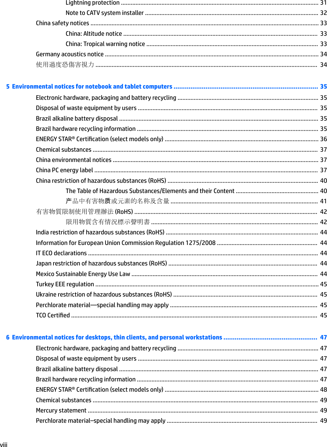 Lightning protection .......................................................................................................................... 31Note to CATV system installer ........................................................................................................... 32China safety notices ............................................................................................................................................. 33China: Altitude notice ........................................................................................................................  33China: Tropical warning notice ..........................................................................................................  33Germany acoustics notice .................................................................................................................................... 34使用過度恐傷害視力 .........................................................................................................................................  345  Environmental notices for notebook and tablet computers ............................................................................. 35Electronic hardware, packaging and battery recycling ....................................................................................... 35Disposal of waste equipment by users ...............................................................................................................  35Brazil alkaline battery disposal ........................................................................................................................... 35Brazil hardware recycling information ................................................................................................................ 35ENERGY STAR® Certication (select models only) ............................................................................................... 36Chemical substances ...........................................................................................................................................  37China environmental notices ............................................................................................................................... 37China PC energy label ..........................................................................................................................................  37China restriction of hazardous substances (RoHS) ............................................................................................. 40The Table of Hazardous Substances/Elements and their Content ................................................... 40产品中有害物质或元素的名称及含量 ...........................................................................................  41有害物質限制使用管理辦法 (RoHS) .................................................................................................................  42限用物質含有情況標示聲明書 .......................................................................................................  42India restriction of hazardous substances (RoHS) ..............................................................................................  44Information for European Union Commission Regulation 1275/2008 ..............................................................  44IT ECO declarations .............................................................................................................................................. 44Japan restriction of hazardous substances (RoHS) ............................................................................................  44Mexico Sustainable Energy Use Law ...................................................................................................................  44Turkey EEE regulation .......................................................................................................................................... 45Ukraine restriction of hazardous substances (RoHS) .........................................................................................  45Perchlorate material—special handling may apply ...........................................................................................  45TCO Certied ........................................................................................................................................................  456  Environmental notices for desktops, thin clients, and personal workstations ..................................................  47Electronic hardware, packaging and battery recycling ....................................................................................... 47Disposal of waste equipment by users ...............................................................................................................  47Brazil alkaline battery disposal ........................................................................................................................... 47Brazil hardware recycling information ................................................................................................................ 47ENERGY STAR® Certication (select models only) ............................................................................................... 48Chemical substances ...........................................................................................................................................  49Mercury statement ..............................................................................................................................................  49Perchlorate material–special handling may apply .............................................................................................  49viii