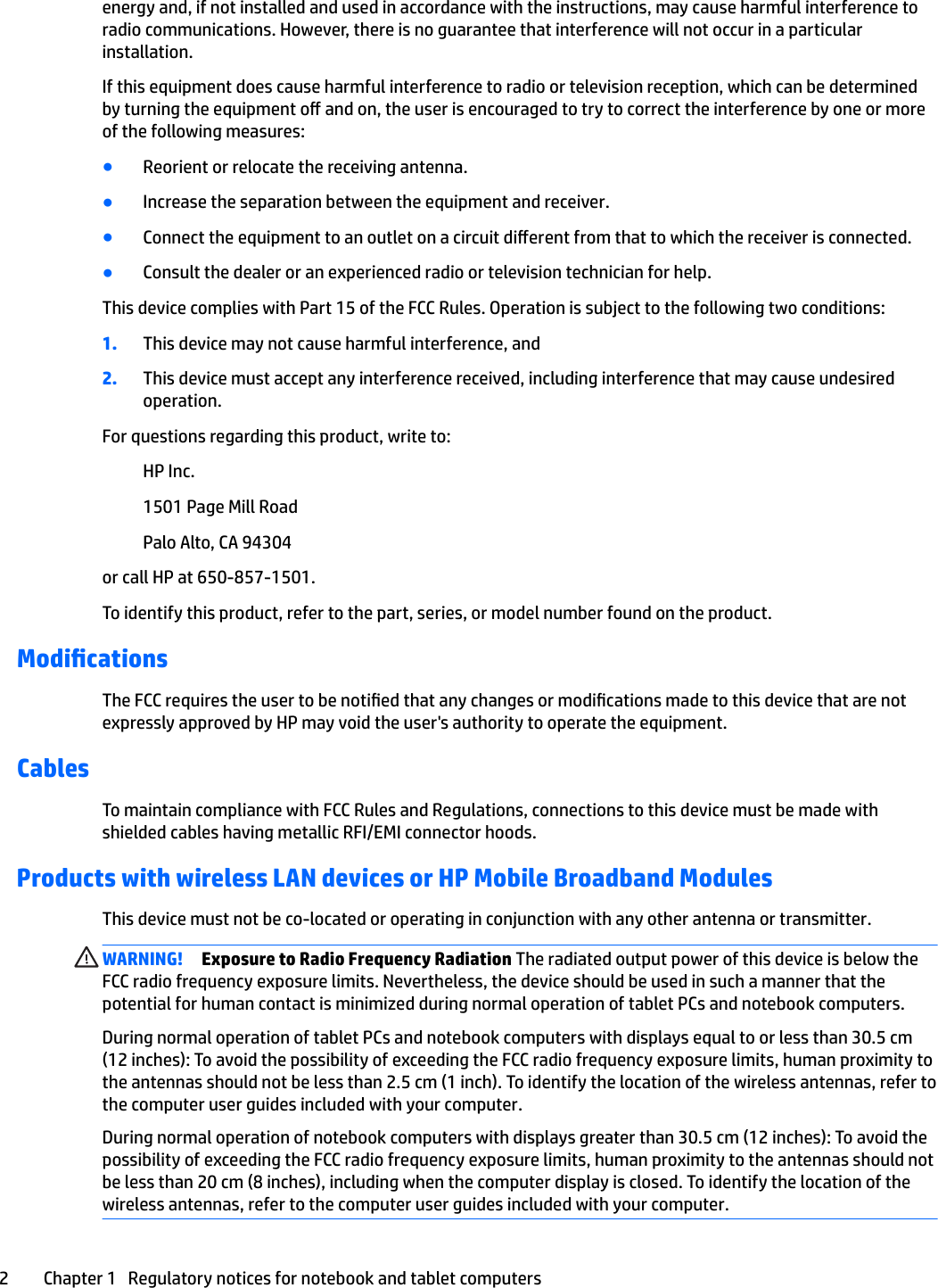 energy and, if not installed and used in accordance with the instructions, may cause harmful interference to radio communications. However, there is no guarantee that interference will not occur in a particular installation.If this equipment does cause harmful interference to radio or television reception, which can be determined by turning the equipment o and on, the user is encouraged to try to correct the interference by one or more of the following measures:●Reorient or relocate the receiving antenna.●Increase the separation between the equipment and receiver.●Connect the equipment to an outlet on a circuit dierent from that to which the receiver is connected.●Consult the dealer or an experienced radio or television technician for help.This device complies with Part 15 of the FCC Rules. Operation is subject to the following two conditions:1. This device may not cause harmful interference, and2. This device must accept any interference received, including interference that may cause undesired operation.For questions regarding this product, write to:HP Inc.1501 Page Mill RoadPalo Alto, CA 94304or call HP at 650-857-1501.To identify this product, refer to the part, series, or model number found on the product.ModicationsThe FCC requires the user to be notied that any changes or modications made to this device that are not expressly approved by HP may void the user&apos;s authority to operate the equipment.CablesTo maintain compliance with FCC Rules and Regulations, connections to this device must be made with shielded cables having metallic RFI/EMI connector hoods.Products with wireless LAN devices or HP Mobile Broadband ModulesThis device must not be co-located or operating in conjunction with any other antenna or transmitter.WARNING! Exposure to Radio Frequency Radiation The radiated output power of this device is below the FCC radio frequency exposure limits. Nevertheless, the device should be used in such a manner that the potential for human contact is minimized during normal operation of tablet PCs and notebook computers.During normal operation of tablet PCs and notebook computers with displays equal to or less than 30.5 cm (12 inches): To avoid the possibility of exceeding the FCC radio frequency exposure limits, human proximity to the antennas should not be less than 2.5 cm (1 inch). To identify the location of the wireless antennas, refer to the computer user guides included with your computer.During normal operation of notebook computers with displays greater than 30.5 cm (12 inches): To avoid the possibility of exceeding the FCC radio frequency exposure limits, human proximity to the antennas should not be less than 20 cm (8 inches), including when the computer display is closed. To identify the location of the wireless antennas, refer to the computer user guides included with your computer.2 Chapter 1   Regulatory notices for notebook and tablet computers