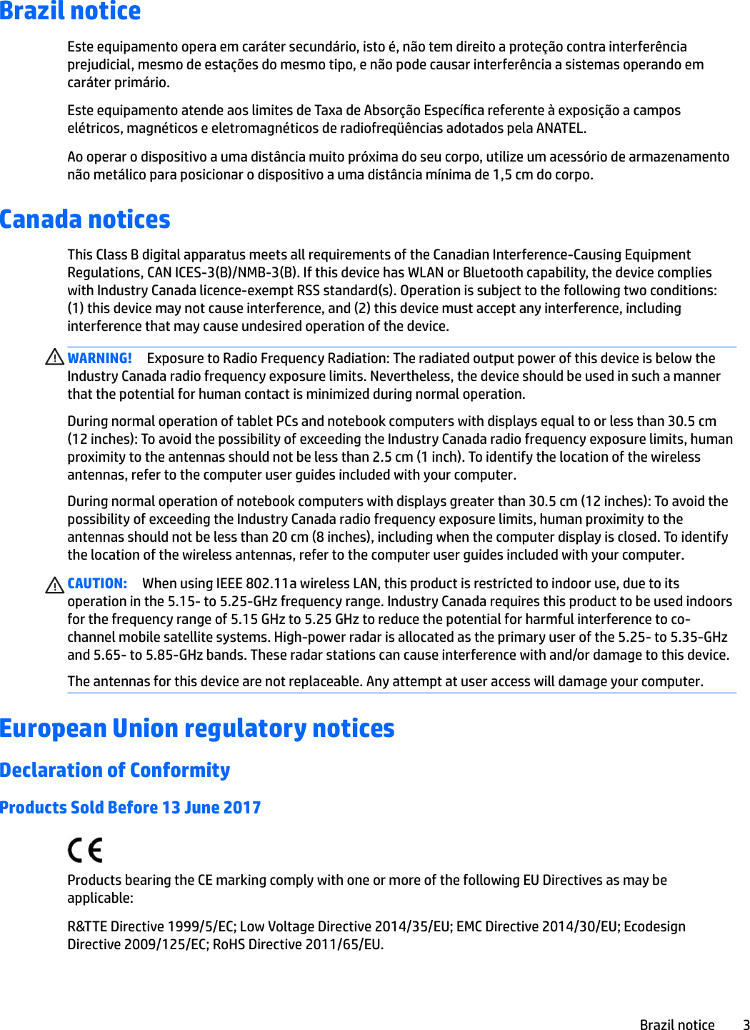 Brazil noticeEste equipamento opera em caráter secundário, isto é, não tem direito a proteção contra interferência prejudicial, mesmo de estações do mesmo tipo, e não pode causar interferência a sistemas operando em caráter primário.Este equipamento atende aos limites de Taxa de Absorção Especíca referente à exposição a campos elétricos, magnéticos e eletromagnéticos de radiofreqüências adotados pela ANATEL.Ao operar o dispositivo a uma distância muito próxima do seu corpo, utilize um acessório de armazenamento não metálico para posicionar o dispositivo a uma distância mínima de 1,5 cm do corpo.Canada noticesThis Class B digital apparatus meets all requirements of the Canadian Interference-Causing Equipment Regulations, CAN ICES-3(B)/NMB-3(B). If this device has WLAN or Bluetooth capability, the device complies with Industry Canada licence-exempt RSS standard(s). Operation is subject to the following two conditions: (1) this device may not cause interference, and (2) this device must accept any interference, including interference that may cause undesired operation of the device.WARNING! Exposure to Radio Frequency Radiation: The radiated output power of this device is below the Industry Canada radio frequency exposure limits. Nevertheless, the device should be used in such a manner that the potential for human contact is minimized during normal operation. During normal operation of tablet PCs and notebook computers with displays equal to or less than 30.5 cm (12 inches): To avoid the possibility of exceeding the Industry Canada radio frequency exposure limits, human proximity to the antennas should not be less than 2.5 cm (1 inch). To identify the location of the wireless antennas, refer to the computer user guides included with your computer.During normal operation of notebook computers with displays greater than 30.5 cm (12 inches): To avoid the possibility of exceeding the Industry Canada radio frequency exposure limits, human proximity to the antennas should not be less than 20 cm (8 inches), including when the computer display is closed. To identify the location of the wireless antennas, refer to the computer user guides included with your computer.CAUTION: When using IEEE 802.11a wireless LAN, this product is restricted to indoor use, due to its operation in the 5.15- to 5.25-GHz frequency range. Industry Canada requires this product to be used indoors for the frequency range of 5.15 GHz to 5.25 GHz to reduce the potential for harmful interference to co-channel mobile satellite systems. High-power radar is allocated as the primary user of the 5.25- to 5.35-GHz and 5.65- to 5.85-GHz bands. These radar stations can cause interference with and/or damage to this device.The antennas for this device are not replaceable. Any attempt at user access will damage your computer.European Union regulatory noticesDeclaration of ConformityProducts Sold Before 13 June 2017Products bearing the CE marking comply with one or more of the following EU Directives as may be applicable:R&amp;TTE Directive 1999/5/EC; Low Voltage Directive 2014/35/EU; EMC Directive 2014/30/EU; Ecodesign Directive 2009/125/EC; RoHS Directive 2011/65/EU.Brazil notice 3