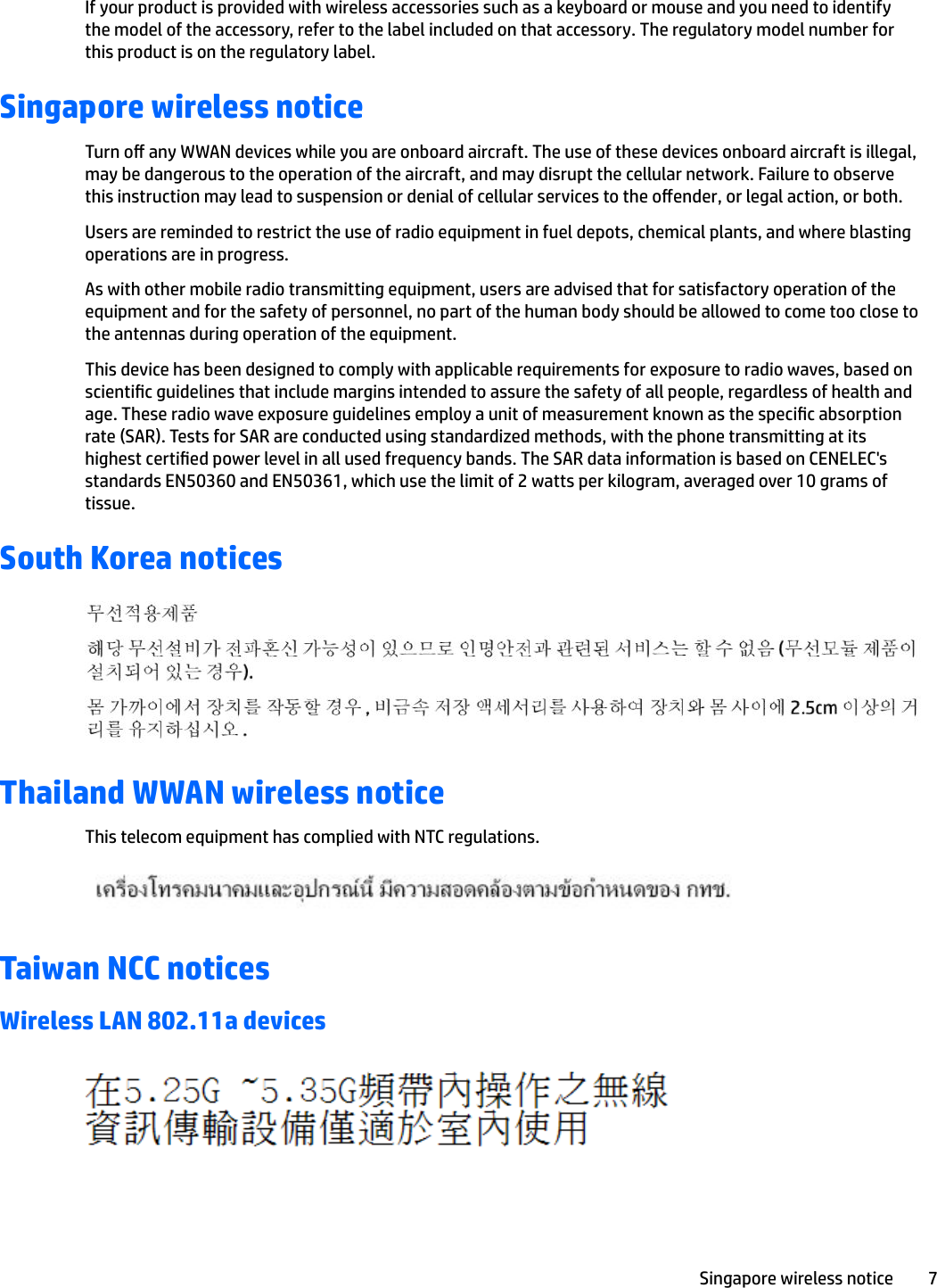 If your product is provided with wireless accessories such as a keyboard or mouse and you need to identify the model of the accessory, refer to the label included on that accessory. The regulatory model number for this product is on the regulatory label.Singapore wireless noticeTurn o any WWAN devices while you are onboard aircraft. The use of these devices onboard aircraft is illegal, may be dangerous to the operation of the aircraft, and may disrupt the cellular network. Failure to observe this instruction may lead to suspension or denial of cellular services to the oender, or legal action, or both.Users are reminded to restrict the use of radio equipment in fuel depots, chemical plants, and where blasting operations are in progress.As with other mobile radio transmitting equipment, users are advised that for satisfactory operation of the equipment and for the safety of personnel, no part of the human body should be allowed to come too close to the antennas during operation of the equipment.This device has been designed to comply with applicable requirements for exposure to radio waves, based on scientic guidelines that include margins intended to assure the safety of all people, regardless of health and age. These radio wave exposure guidelines employ a unit of measurement known as the specic absorption rate (SAR). Tests for SAR are conducted using standardized methods, with the phone transmitting at its highest certied power level in all used frequency bands. The SAR data information is based on CENELEC&apos;s standards EN50360 and EN50361, which use the limit of 2 watts per kilogram, averaged over 10 grams of tissue.South Korea noticesThailand WWAN wireless noticeThis telecom equipment has complied with NTC regulations.Taiwan NCC noticesWireless LAN 802.11a devicesSingapore wireless notice 7