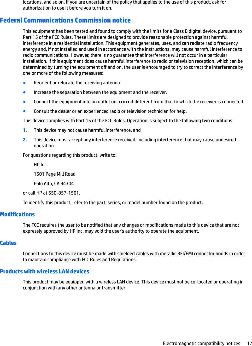 locations, and so on. If you are uncertain of the policy that applies to the use of this product, ask for authorization to use it before you turn it on.Federal Communications Commission noticeThis equipment has been tested and found to comply with the limits for a Class B digital device, pursuant to Part 15 of the FCC Rules. These limits are designed to provide reasonable protection against harmful interference in a residential installation. This equipment generates, uses, and can radiate radio frequency energy and, if not installed and used in accordance with the instructions, may cause harmful interference to radio communications. However, there is no guarantee that interference will not occur in a particular installation. If this equipment does cause harmful interference to radio or television reception, which can be determined by turning the equipment o and on, the user is encouraged to try to correct the interference by one or more of the following measures:●Reorient or relocate the receiving antenna.●Increase the separation between the equipment and the receiver.●Connect the equipment into an outlet on a circuit dierent from that to which the receiver is connected.●Consult the dealer or an experienced radio or television technician for help.This device complies with Part 15 of the FCC Rules. Operation is subject to the following two conditions:1. This device may not cause harmful interference, and2. This device must accept any interference received, including interference that may cause undesired operation.For questions regarding this product, write to:HP Inc.1501 Page Mill RoadPalo Alto, CA 94304or call HP at 650-857-1501.To identify this product, refer to the part, series, or model number found on the product.ModicationsThe FCC requires the user to be notied that any changes or modications made to this device that are not expressly approved by HP Inc. may void the user&apos;s authority to operate the equipment.CablesConnections to this device must be made with shielded cables with metallic RFI/EMI connector hoods in order to maintain compliance with FCC Rules and Regulations.Products with wireless LAN devicesThis product may be equipped with a wireless LAN device. This device must not be co-located or operating in conjunction with any other antenna or transmitter.Electromagnetic compatibility notices 17