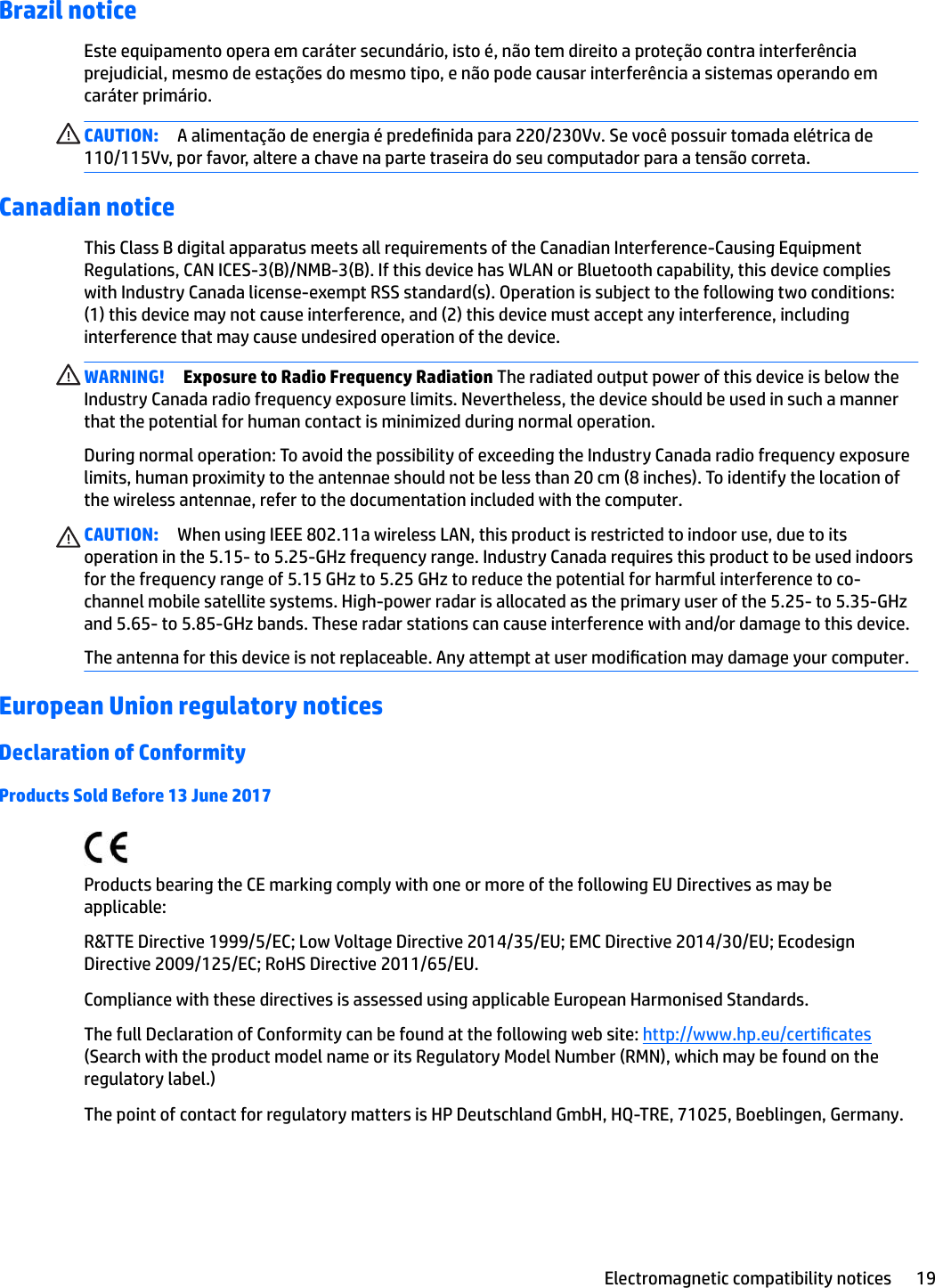 Brazil noticeEste equipamento opera em caráter secundário, isto é, não tem direito a proteção contra interferência prejudicial, mesmo de estações do mesmo tipo, e não pode causar interferência a sistemas operando em caráter primário.CAUTION: A alimentação de energia é predenida para 220/230Vv. Se você possuir tomada elétrica de 110/115Vv, por favor, altere a chave na parte traseira do seu computador para a tensão correta.Canadian noticeThis Class B digital apparatus meets all requirements of the Canadian Interference-Causing Equipment Regulations, CAN ICES-3(B)/NMB-3(B). If this device has WLAN or Bluetooth capability, this device complies with Industry Canada license-exempt RSS standard(s). Operation is subject to the following two conditions: (1) this device may not cause interference, and (2) this device must accept any interference, including interference that may cause undesired operation of the device.WARNING! Exposure to Radio Frequency Radiation The radiated output power of this device is below the Industry Canada radio frequency exposure limits. Nevertheless, the device should be used in such a manner that the potential for human contact is minimized during normal operation.During normal operation: To avoid the possibility of exceeding the Industry Canada radio frequency exposure limits, human proximity to the antennae should not be less than 20 cm (8 inches). To identify the location of the wireless antennae, refer to the documentation included with the computer.CAUTION: When using IEEE 802.11a wireless LAN, this product is restricted to indoor use, due to its operation in the 5.15- to 5.25-GHz frequency range. Industry Canada requires this product to be used indoors for the frequency range of 5.15 GHz to 5.25 GHz to reduce the potential for harmful interference to co-channel mobile satellite systems. High-power radar is allocated as the primary user of the 5.25- to 5.35-GHz and 5.65- to 5.85-GHz bands. These radar stations can cause interference with and/or damage to this device.The antenna for this device is not replaceable. Any attempt at user modication may damage your computer.European Union regulatory noticesDeclaration of ConformityProducts Sold Before 13 June 2017Products bearing the CE marking comply with one or more of the following EU Directives as may be applicable:R&amp;TTE Directive 1999/5/EC; Low Voltage Directive 2014/35/EU; EMC Directive 2014/30/EU; Ecodesign Directive 2009/125/EC; RoHS Directive 2011/65/EU.Compliance with these directives is assessed using applicable European Harmonised Standards.The full Declaration of Conformity can be found at the following web site: http://www.hp.eu/certicates (Search with the product model name or its Regulatory Model Number (RMN), which may be found on the regulatory label.)The point of contact for regulatory matters is HP Deutschland GmbH, HQ-TRE, 71025, Boeblingen, Germany.Electromagnetic compatibility notices 19
