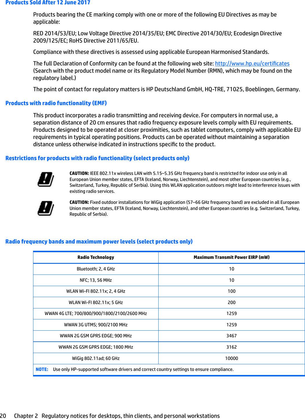 Products Sold After 12 June 2017Products bearing the CE marking comply with one or more of the following EU Directives as may be applicable:RED 2014/53/EU; Low Voltage Directive 2014/35/EU; EMC Directive 2014/30/EU; Ecodesign Directive 2009/125/EC; RoHS Directive 2011/65/EU.Compliance with these directives is assessed using applicable European Harmonised Standards.The full Declaration of Conformity can be found at the following web site: http://www.hp.eu/certicates (Search with the product model name or its Regulatory Model Number (RMN), which may be found on the regulatory label.)The point of contact for regulatory matters is HP Deutschland GmbH, HQ-TRE, 71025, Boeblingen, Germany.Products with radio functionality (EMF)This product incorporates a radio transmitting and receiving device. For computers in normal use, a separation distance of 20 cm ensures that radio frequency exposure levels comply with EU requirements. Products designed to be operated at closer proximities, such as tablet computers, comply with applicable EU requirements in typical operating positions. Products can be operated without maintaining a separation distance unless otherwise indicated in instructions specic to the product.Restrictions for products with radio functionality (select products only)CAUTION: IEEE 802.11x wireless LAN with 5.15–5.35 GHz frequency band is restricted for indoor use only in all European Union member states, EFTA (Iceland, Norway, Liechtenstein), and most other European countries (e.g., Switzerland, Turkey, Republic of Serbia). Using this WLAN application outdoors might lead to interference issues with existing radio services.CAUTION: Fixed outdoor installations for WiGig application (57–66 GHz frequency band) are excluded in all European Union member states, EFTA (Iceland, Norway, Liechtenstein), and other European countries (e.g. Switzerland, Turkey, Republic of Serbia).Radio frequency bands and maximum power levels (select products only)Radio Technology Maximum Transmit Power EIRP (mW)Bluetooth; 2, 4 GHz 10NFC; 13, 56 MHz 10WLAN Wi-FI 802.11x; 2, 4 GHz 100WLAN Wi-FI 802.11x; 5 GHz 200WWAN 4G LTE; 700/800/900/1800/2100/2600 MHz 1259WWAN 3G UTMS; 900/2100 MHz 1259WWAN 2G GSM GPRS EDGE; 900 MHz 3467WWAN 2G GSM GPRS EDGE; 1800 MHz 3162WiGig 802.11ad; 60 GHz 10000NOTE: Use only HP-supported software drivers and correct country settings to ensure compliance.20 Chapter 2   Regulatory notices for desktops, thin clients, and personal workstations