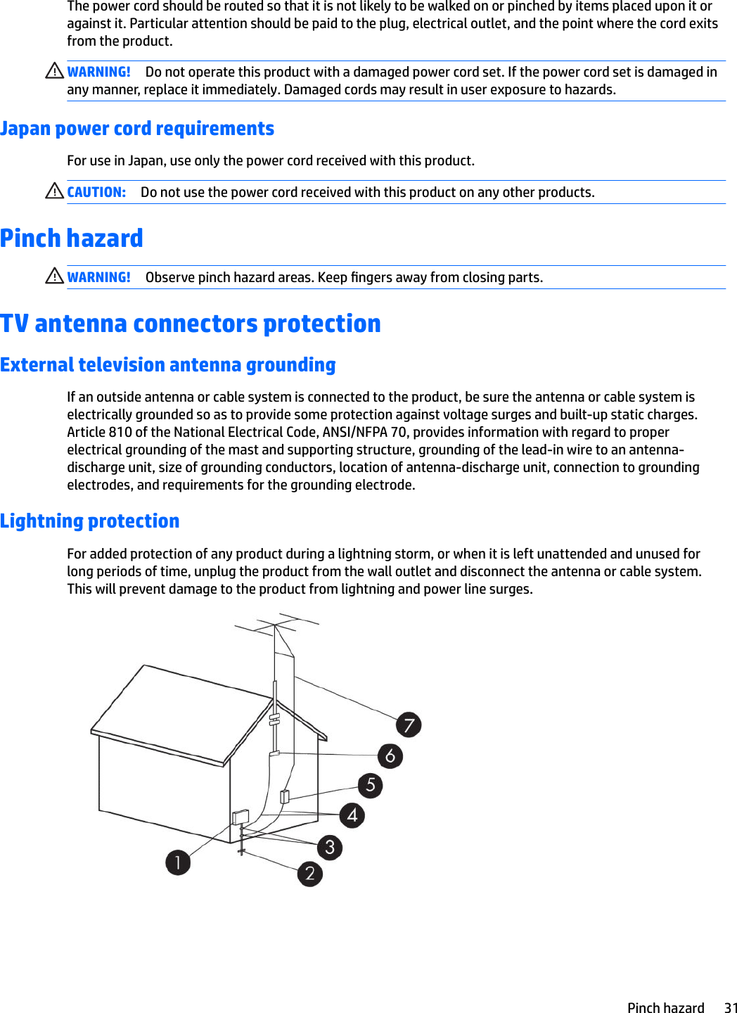 The power cord should be routed so that it is not likely to be walked on or pinched by items placed upon it or against it. Particular attention should be paid to the plug, electrical outlet, and the point where the cord exits from the product.WARNING! Do not operate this product with a damaged power cord set. If the power cord set is damaged in any manner, replace it immediately. Damaged cords may result in user exposure to hazards.Japan power cord requirementsFor use in Japan, use only the power cord received with this product.CAUTION: Do not use the power cord received with this product on any other products.Pinch hazardWARNING! Observe pinch hazard areas. Keep ngers away from closing parts.TV antenna connectors protectionExternal television antenna groundingIf an outside antenna or cable system is connected to the product, be sure the antenna or cable system is electrically grounded so as to provide some protection against voltage surges and built-up static charges. Article 810 of the National Electrical Code, ANSI/NFPA 70, provides information with regard to proper electrical grounding of the mast and supporting structure, grounding of the lead-in wire to an antenna-discharge unit, size of grounding conductors, location of antenna-discharge unit, connection to grounding electrodes, and requirements for the grounding electrode.Lightning protectionFor added protection of any product during a lightning storm, or when it is left unattended and unused for long periods of time, unplug the product from the wall outlet and disconnect the antenna or cable system. This will prevent damage to the product from lightning and power line surges.Pinch hazard 31