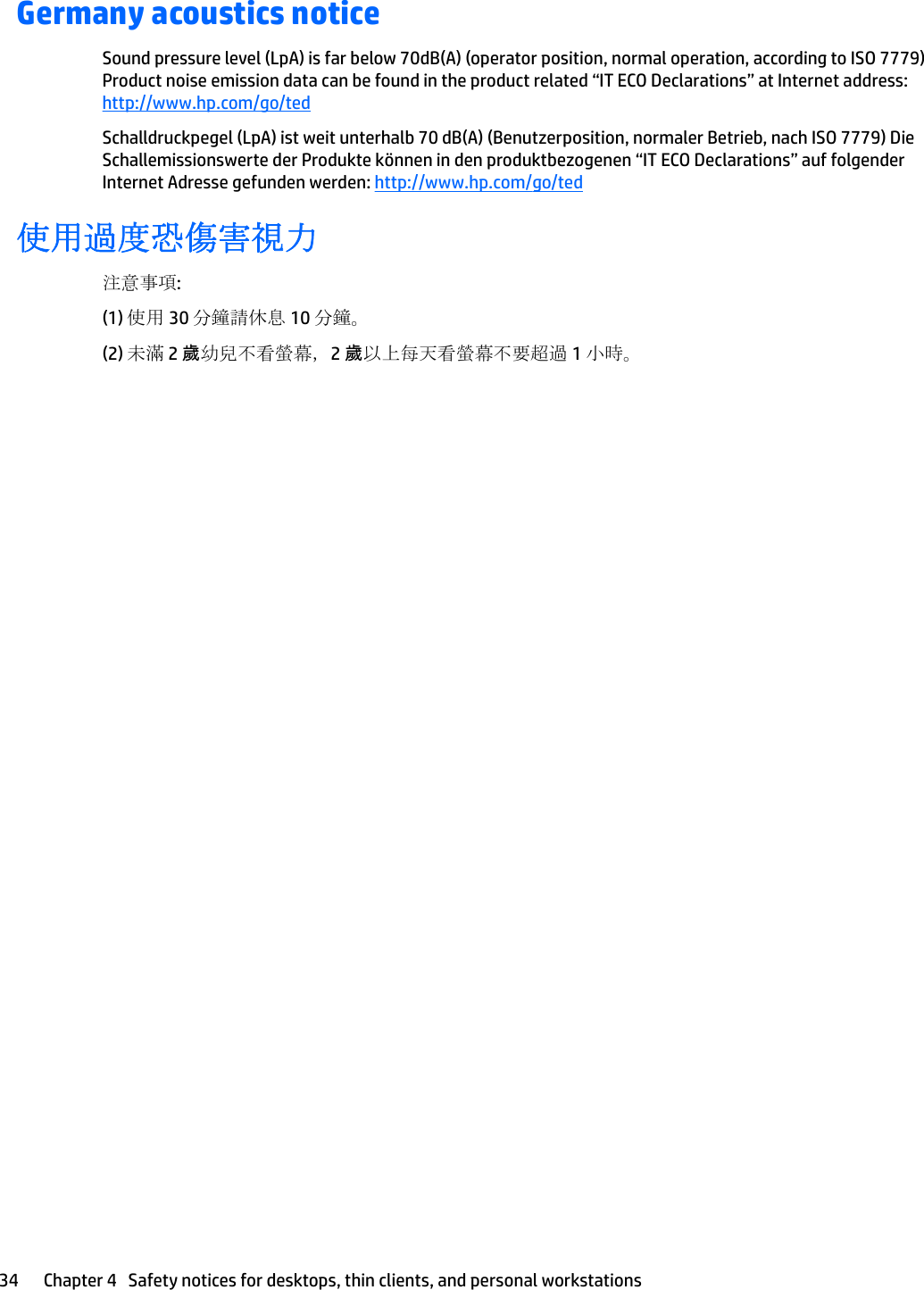 Germany acoustics noticeSound pressure level (LpA) is far below 70dB(A) (operator position, normal operation, according to ISO 7779) Product noise emission data can be found in the product related “IT ECO Declarations” at Internet address: http://www.hp.com/go/tedSchalldruckpegel (LpA) ist weit unterhalb 70 dB(A) (Benutzerposition, normaler Betrieb, nach ISO 7779) Die Schallemissionswerte der Produkte können in den produktbezogenen “IT ECO Declarations” auf folgender Internet Adresse gefunden werden: http://www.hp.com/go/ted使用過度恐傷害視力注意事項:(1) 使用 30 分鐘請休息 10 分鐘。(2) 未滿 2 歲幼兒不看螢幕，2 歲以上每天看螢幕不要超過 1 小時。34 Chapter 4   Safety notices for desktops, thin clients, and personal workstations