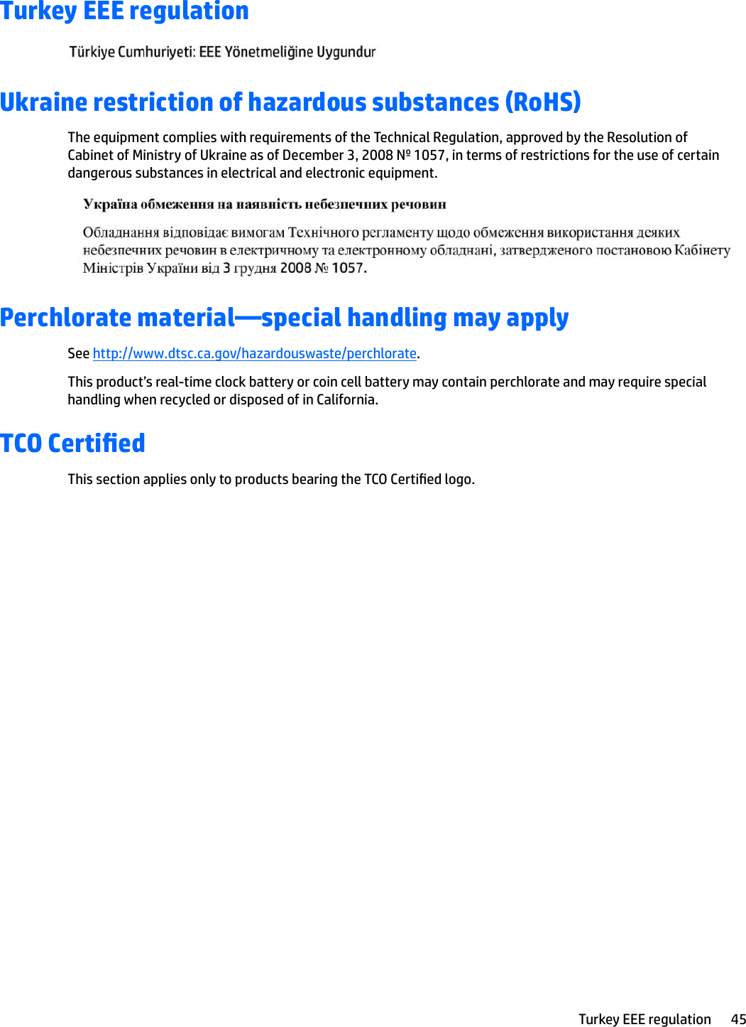 Turkey EEE regulationUkraine restriction of hazardous substances (RoHS)The equipment complies with requirements of the Technical Regulation, approved by the Resolution of Cabinet of Ministry of Ukraine as of December 3, 2008 № 1057, in terms of restrictions for the use of certain dangerous substances in electrical and electronic equipment.Perchlorate material—special handling may applySee http://www.dtsc.ca.gov/hazardouswaste/perchlorate.This product’s real-time clock battery or coin cell battery may contain perchlorate and may require special handling when recycled or disposed of in California. TCO Certied This section applies only to products bearing the TCO Certied logo.Turkey EEE regulation 45