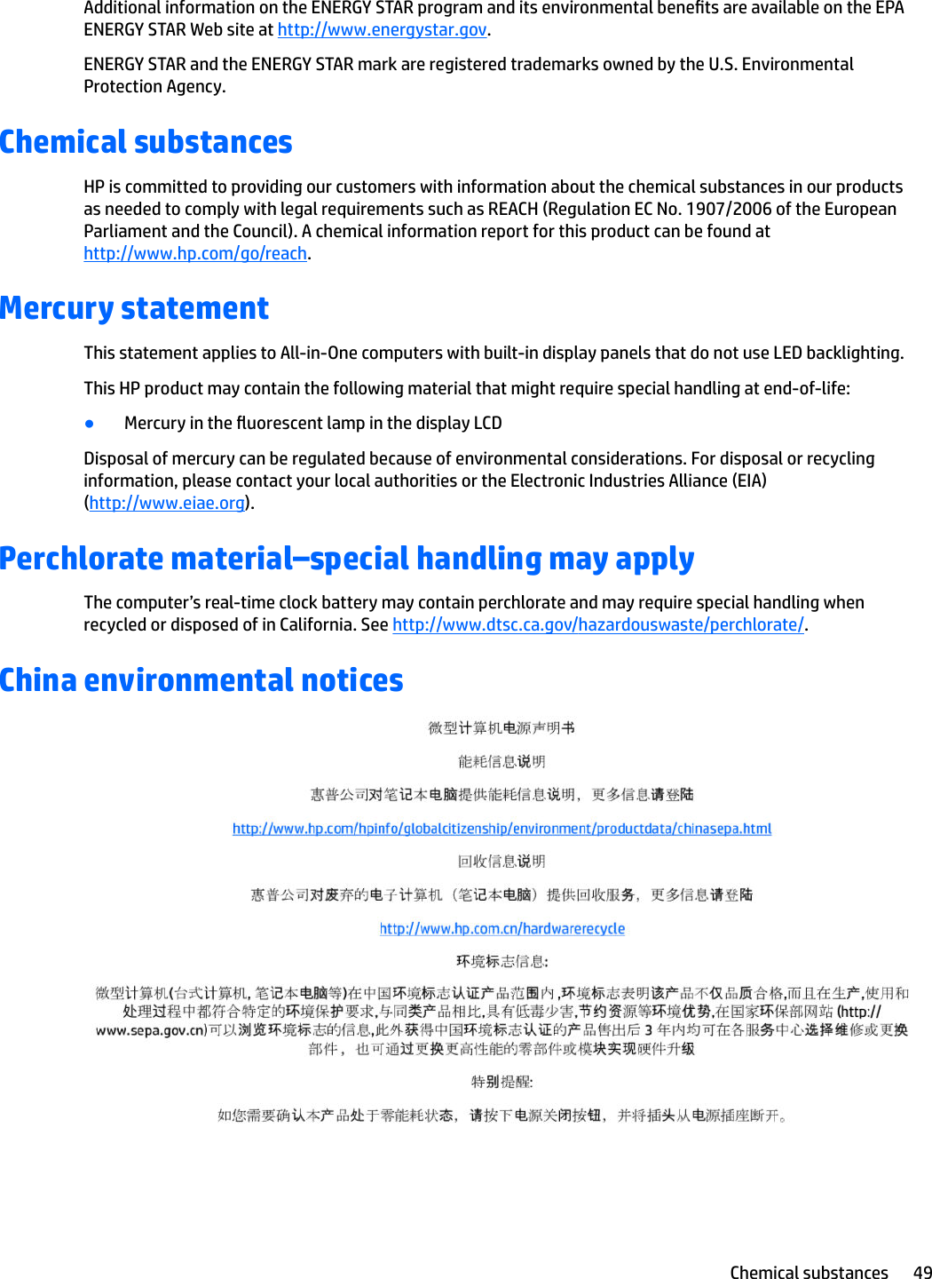 Additional information on the ENERGY STAR program and its environmental benets are available on the EPA ENERGY STAR Web site at http://www.energystar.gov.ENERGY STAR and the ENERGY STAR mark are registered trademarks owned by the U.S. Environmental Protection Agency.Chemical substancesHP is committed to providing our customers with information about the chemical substances in our products as needed to comply with legal requirements such as REACH (Regulation EC No. 1907/2006 of the European Parliament and the Council). A chemical information report for this product can be found at http://www.hp.com/go/reach.Mercury statementThis statement applies to All-in-One computers with built-in display panels that do not use LED backlighting.This HP product may contain the following material that might require special handling at end-of-life:●Mercury in the uorescent lamp in the display LCDDisposal of mercury can be regulated because of environmental considerations. For disposal or recycling information, please contact your local authorities or the Electronic Industries Alliance (EIA) (http://www.eiae.org).Perchlorate material–special handling may applyThe computer’s real-time clock battery may contain perchlorate and may require special handling when recycled or disposed of in California. See http://www.dtsc.ca.gov/hazardouswaste/perchlorate/.China environmental noticesChemical substances 49