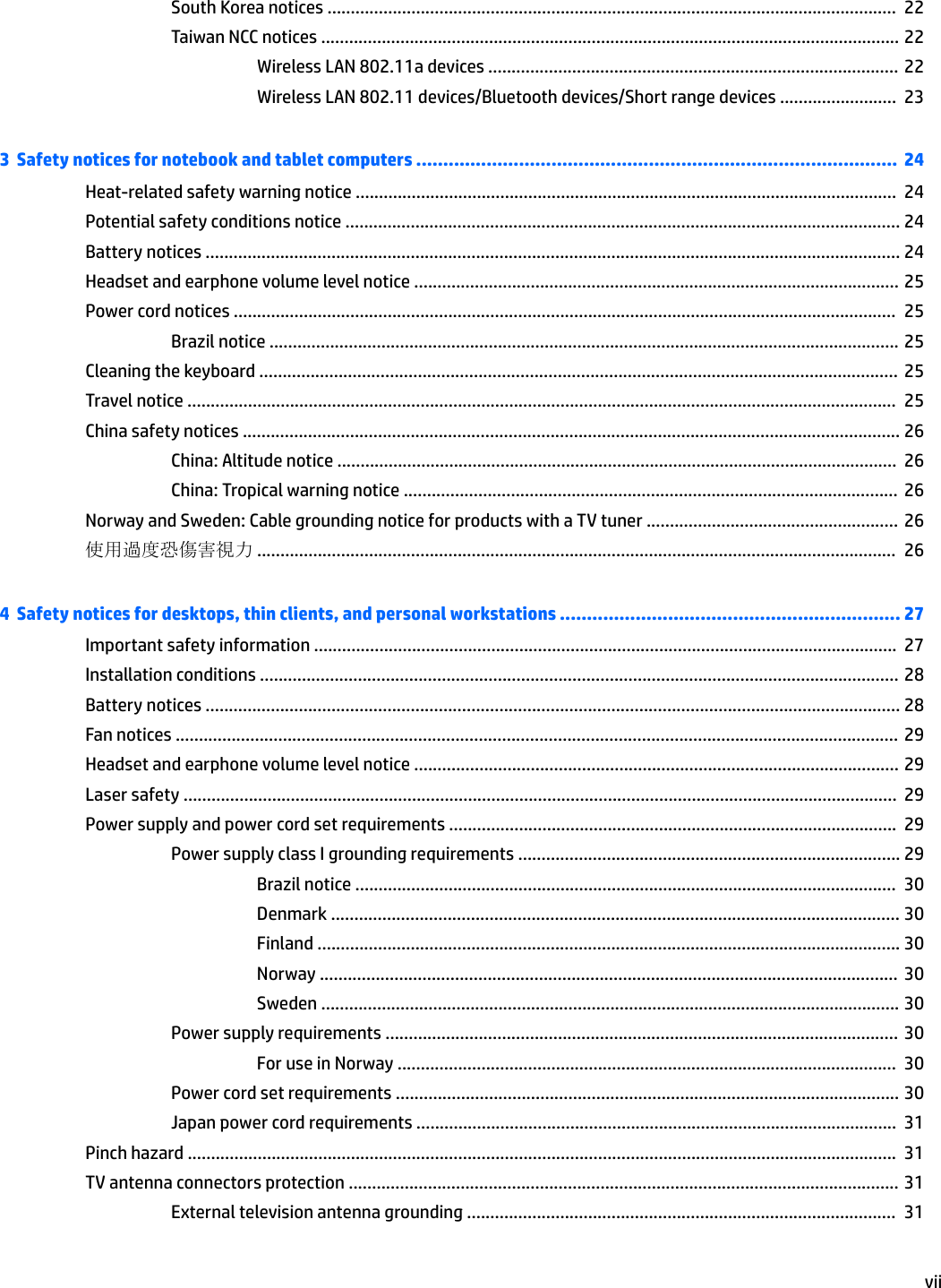 South Korea notices ..........................................................................................................................  22Taiwan NCC notices ............................................................................................................................ 22Wireless LAN 802.11a devices ........................................................................................ 22Wireless LAN 802.11 devices/Bluetooth devices/Short range devices .........................  233  Safety notices for notebook and tablet computers .........................................................................................  24Heat-related safety warning notice ....................................................................................................................  24Potential safety conditions notice ....................................................................................................................... 24Battery notices ..................................................................................................................................................... 24Headset and earphone volume level notice ........................................................................................................ 25Power cord notices ..............................................................................................................................................  25Brazil notice ....................................................................................................................................... 25Cleaning the keyboard ......................................................................................................................................... 25Travel notice ........................................................................................................................................................  25China safety notices ............................................................................................................................................. 26China: Altitude notice ........................................................................................................................  26China: Tropical warning notice ..........................................................................................................  26Norway and Sweden: Cable grounding notice for products with a TV tuner ...................................................... 26使用過度恐傷害視力 .........................................................................................................................................  264  Safety notices for desktops, thin clients, and personal workstations ............................................................... 27Important safety information .............................................................................................................................  27Installation conditions ......................................................................................................................................... 28Battery notices ..................................................................................................................................................... 28Fan notices ........................................................................................................................................................... 29Headset and earphone volume level notice ........................................................................................................ 29Laser safety .........................................................................................................................................................  29Power supply and power cord set requirements ................................................................................................  29Power supply class I grounding requirements .................................................................................. 29Brazil notice ....................................................................................................................  30Denmark .......................................................................................................................... 30Finland ............................................................................................................................. 30Norway ............................................................................................................................  30Sweden ............................................................................................................................ 30Power supply requirements .............................................................................................................. 30For use in Norway ...........................................................................................................  30Power cord set requirements ............................................................................................................ 30Japan power cord requirements .......................................................................................................  31Pinch hazard ........................................................................................................................................................  31TV antenna connectors protection ...................................................................................................................... 31External television antenna grounding ............................................................................................  31vii
