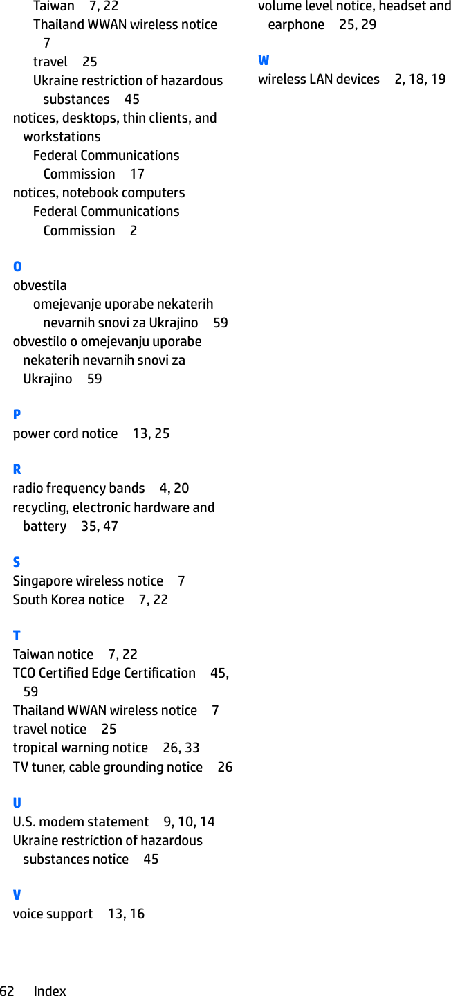 Taiwan 7, 22Thailand WWAN wireless notice7travel 25Ukraine restriction of hazardous substances 45notices, desktops, thin clients, and workstationsFederal Communications Commission 17notices, notebook computersFederal Communications Commission 2Oobvestilaomejevanje uporabe nekaterih nevarnih snovi za Ukrajino 59obvestilo o omejevanju uporabe nekaterih nevarnih snovi za Ukrajino 59Ppower cord notice 13, 25Rradio frequency bands 4, 20recycling, electronic hardware and battery 35, 47SSingapore wireless notice 7South Korea notice 7, 22TTaiwan notice 7, 22TCO Certied Edge Certication 45, 59Thailand WWAN wireless notice 7travel notice 25tropical warning notice 26, 33TV tuner, cable grounding notice 26UU.S. modem statement 9, 10, 14Ukraine restriction of hazardous substances notice 45Vvoice support 13, 16volume level notice, headset and earphone 25, 29Wwireless LAN devices 2, 18, 1962 Index