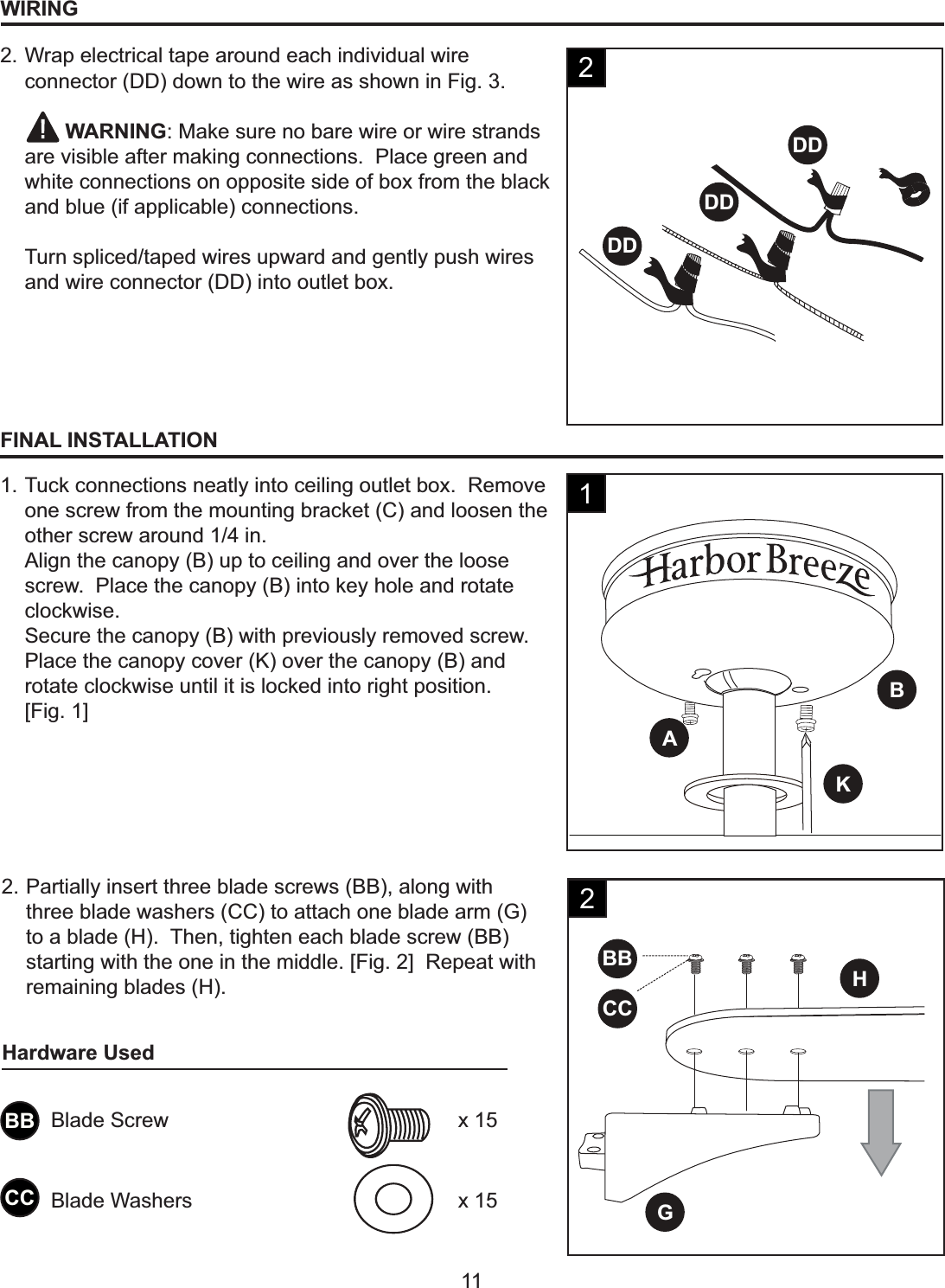 DDDDDDBAKBBHGCCH11WIRING2. Wrap electrical tape around each individual wire connector (DD) down to the wire as shown in Fig. 3.    WARNING: Make sure no bare wire or wire strands are visible after making connections.  Place green and white connections on opposite side of box from the black and blue (if applicable) connections.Turn spliced/taped wires upward and gently push wires and wire connector (DD) into outlet box.2FINAL INSTALLATION1. Tuck connections neatly into ceiling outlet box.  Remove one screw from the mounting bracket (C) and loosen the other screw around 1/4 in.Align the canopy (B) up to ceiling and over the loose screw.  Place the canopy (B) into key hole and rotate clockwise.Secure the canopy (B) with previously removed screw.  Place the canopy cover (K) over the canopy (B) and rotate clockwise until it is locked into right position. [Fig. 1]12. Partially insert three blade screws (BB), along with three blade washers (CC) to attach one blade arm (G) to a blade (H).  Then, tighten each blade screw (BB) starting with the one in the middle. [Fig. 2]  Repeat with remaining blades (H). 2BBCCBlade Screw x 15Blade Washers x 15Hardware Used