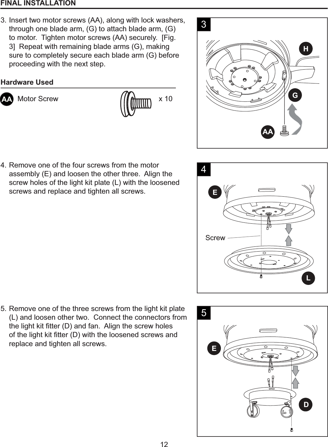 HGAALEScrewDE12FINAL INSTALLATION3. Insert two motor screws (AA), along with lock washers, through one blade arm, (G) to attach blade arm, (G) to motor.  Tighten motor screws (AA) securely.  [Fig. 3]  Repeat with remaining blade arms (G), making sure to completely secure each blade arm (G) before proceeding with the next step.4. Remove one of the four screws from the motor assembly (E) and loosen the other three.  Align the screw holes of the light kit plate (L) with the loosened screws and replace and tighten all screws.34AA Motor Screw x 10Hardware Used5. Remove one of the three screws from the light kit plate (L) and loosen other two.  Connect the connectors from WKHOLJKWNLW¿WWHU&apos;DQGIDQ$OLJQWKHVFUHZKROHVRIWKHOLJKWNLW¿WWHU&apos;ZLWKWKHORRVHQHGVFUHZVDQGreplace and tighten all screws.5