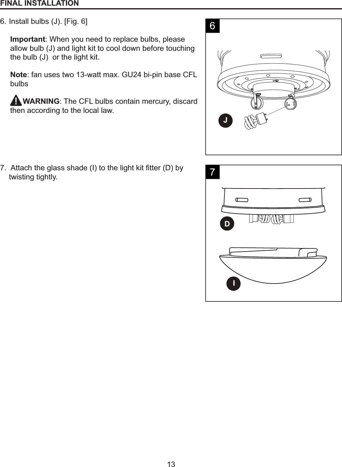 JID13FINAL INSTALLATION6. Install bulbs (J). [Fig. 6]Important: When you need to replace bulbs, please allow bulb (J) and light kit to cool down before touching the bulb (J)  or the light kit.Note: fan uses two 13-watt max. GU24 bi-pin base CFL bulbs     WARNING: The CFL bulbs contain mercury, discard then according to the local law.$WWDFKWKHJODVVVKDGH,WRWKHOLJKWNLW¿WWHU&apos;E\twisting tightly.67