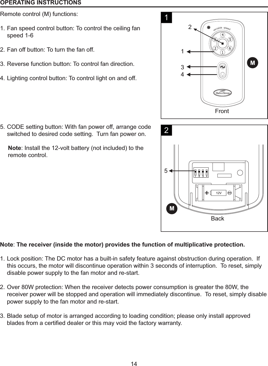 MFront4312M5Back14OPERATING INSTRUCTIONSRemote control (M) functions:1. Fan speed control button: To control the ceiling fan speed 1-62. Fan off button: To turn the fan off.3. Reverse function button: To control fan direction.4. Lighting control button: To control light on and off.5. CODE setting button: With fan power off, arrange code switched to desired code setting.  Turn fan power on.Note: Install the 12-volt battery (not included) to the remote control.Note:The receiver (inside the motor) provides the function of multiplicative protection.1. Lock position: The DC motor has a built-in safety feature against obstruction during operation.  If this occurs, the motor will discontinue operation within 3 seconds of interruption.  To reset, simply disable power supply to the fan motor and re-start.2. Over 80W protection: When the receiver detects power consumption is greater the 80W, the receiver power will be stopped and operation will immediately discontinue.  To reset, simply disable power supply to the fan motor and re-start.3. Blade setup of motor is arranged according to loading condition; please only install approved EODGHVIURPDFHUWL¿HGGHDOHURUWKLVPD\YRLGWKHIDFWRU\ZDUUDQW\12