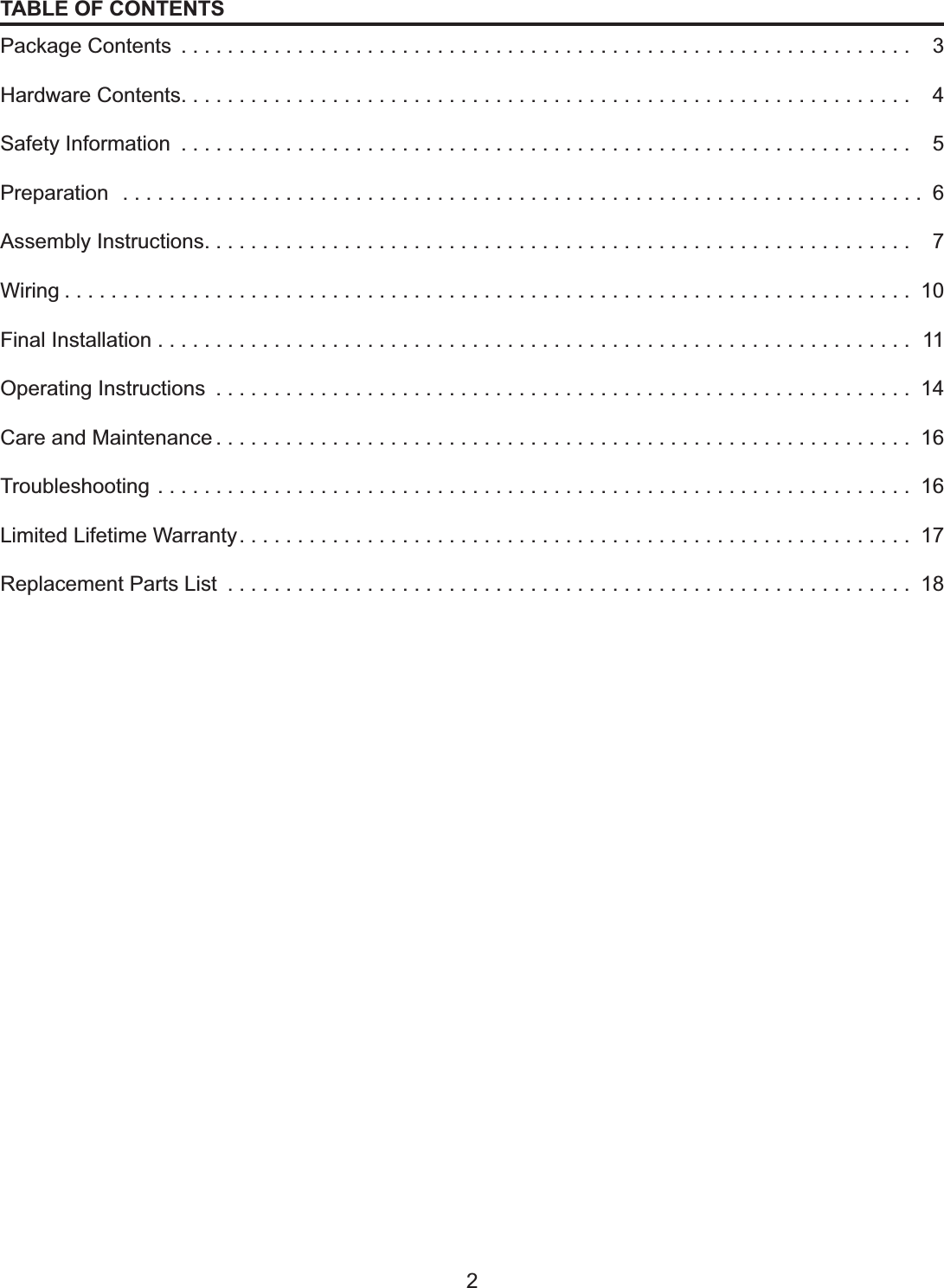 2TABLE OF CONTENTSPackage Contents  . . . . . . . . . . . . . . . . . . . . . . . . . . . . . . . . . . . . . . . . . . . . . . . . . . . . . . . . . . . . . . .   3Hardware Contents. . . . . . . . . . . . . . . . . . . . . . . . . . . . . . . . . . . . . . . . . . . . . . . . . . . . . . . . . . . . . . .   4Safety Information  . . . . . . . . . . . . . . . . . . . . . . . . . . . . . . . . . . . . . . . . . . . . . . . . . . . . . . . . . . . . . . .   5Preparation  . . . . . . . . . . . . . . . . . . . . . . . . . . . . . . . . . . . . . . . . . . . . . . . . . . . . . . . . . . . . . . . . . . . . . 6Assembly Instructions. . . . . . . . . . . . . . . . . . . . . . . . . . . . . . . . . . . . . . . . . . . . . . . . . . . . . . . . . . . . .   7Wiring......................................................................... 10Final Installation . . . . . . . . . . . . . . . . . . . . . . . . . . . . . . . . . . . . . . . . . . . . . . . . . . . . . . . . . . . . . . . . .  11Operating Instructions  . . . . . . . . . . . . . . . . . . . . . . . . . . . . . . . . . . . . . . . . . . . . . . . . . . . . . . . . . . . . 14Care and Maintenance . . . . . . . . . . . . . . . . . . . . . . . . . . . . . . . . . . . . . . . . . . . . . . . . . . . . . . . . . . . . 16Troubleshooting . . . . . . . . . . . . . . . . . . . . . . . . . . . . . . . . . . . . . . . . . . . . . . . . . . . . . . . . . . . . . . . . . 16Limited Lifetime Warranty. . . . . . . . . . . . . . . . . . . . . . . . . . . . . . . . . . . . . . . . . . . . . . . . . . . . . . . . . . 17Replacement Parts List  . . . . . . . . . . . . . . . . . . . . . . . . . . . . . . . . . . . . . . . . . . . . . . . . . . . . . . . . . . . 18