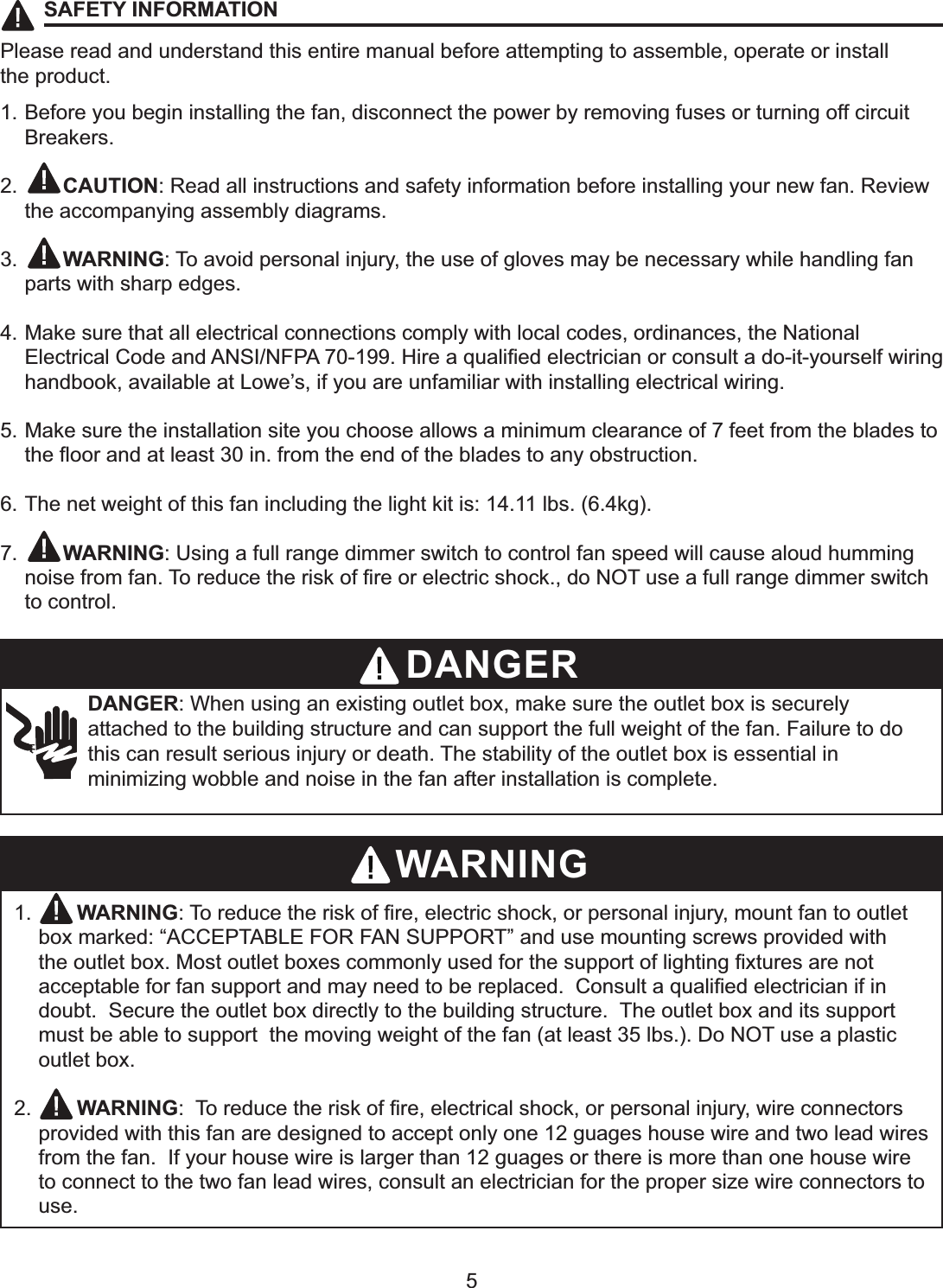 5SAFETY INFORMATIONPlease read and understand this entire manual before attempting to assemble, operate or installthe product.1. Before you begin installing the fan, disconnect the power by removing fuses or turning off circuit Breakers.2.    CAUTION: Read all instructions and safety information before installing your new fan. Review the accompanying assembly diagrams.3.    WARNING: To avoid personal injury, the use of gloves may be necessary while handling fan parts with sharp edges.4. Make sure that all electrical connections comply with local codes, ordinances, the National (OHFWULFDO&amp;RGHDQG$16,1)3$+LUHDTXDOL¿HGHOHFWULFLDQRUFRQVXOWDGRLW\RXUVHOIZLULQJhandbook, available at Lowe’s, if you are unfamiliar with installing electrical wiring.5. Make sure the installation site you choose allows a minimum clearance of 7 feet from the blades to WKHÀRRUDQGDWOHDVWLQIURPWKHHQGRIWKHEODGHVWRDQ\REVWUXFWLRQ6. The net weight of this fan including the light kit is: 14.11 lbs. (6.4kg).7.    WARNING: Using a full range dimmer switch to control fan speed will cause aloud humming QRLVHIURPIDQ7RUHGXFHWKHULVNRI¿UHRUHOHFWULFVKRFNGR127XVHDIXOOUDQJHGLPPHUVZLWFKto control.DANGER: When using an existing outlet box, make sure the outlet box is securelyattached to the building structure and can support the full weight of the fan. Failure to dothis can result serious injury or death. The stability of the outlet box is essential in minimizing wobble and noise in the fan after installation is complete.1.    WARNING7RUHGXFHWKHULVNRI¿UHHOHFWULFVKRFNRUSHUVRQDOLQMXU\PRXQWIDQWRRXWOHWbox marked: “ACCEPTABLE FOR FAN SUPPORT” and use mounting screws provided with WKHRXWOHWER[0RVWRXWOHWER[HVFRPPRQO\XVHGIRUWKHVXSSRUWRIOLJKWLQJ¿[WXUHVDUHQRWDFFHSWDEOHIRUIDQVXSSRUWDQGPD\QHHGWREHUHSODFHG&amp;RQVXOWDTXDOL¿HGHOHFWULFLDQLILQdoubt.  Secure the outlet box directly to the building structure.  The outlet box and its support must be able to support  the moving weight of the fan (at least 35 lbs.). Do NOT use a plastic outlet box.2.    WARNING7RUHGXFHWKHULVNRI¿UHHOHFWULFDOVKRFNRUSHUVRQDOLQMXU\ZLUHFRQQHFWRUVprovided with this fan are designed to accept only one 12 guages house wire and two lead wires from the fan.  If your house wire is larger than 12 guages or there is more than one house wire to connect to the two fan lead wires, consult an electrician for the proper size wire connectors to use.DANGERWARNING