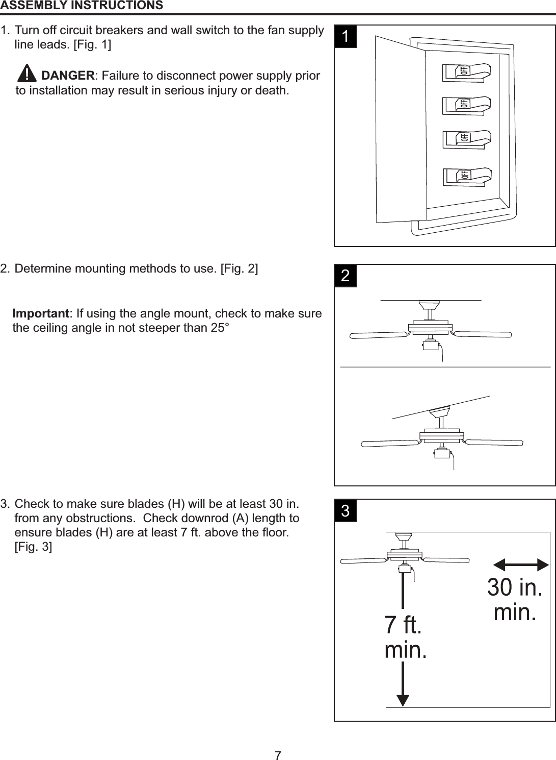 7ASSEMBLY INSTRUCTIONS1. Turn off circuit breakers and wall switch to the fan supply line leads. [Fig. 1]2. Determine mounting methods to use. [Fig. 2]3. Check to make sure blades (H) will be at least 30 in. from any obstructions.  Check downrod (A) length to HQVXUHEODGHV+DUHDWOHDVWIWDERYHWKHÀRRU[Fig. 3]Important: If using the angle mount, check to make sure the ceiling angle in not steeper than 25°DANGER: Failure to disconnect power supply prior to installation may result in serious injury or death.123