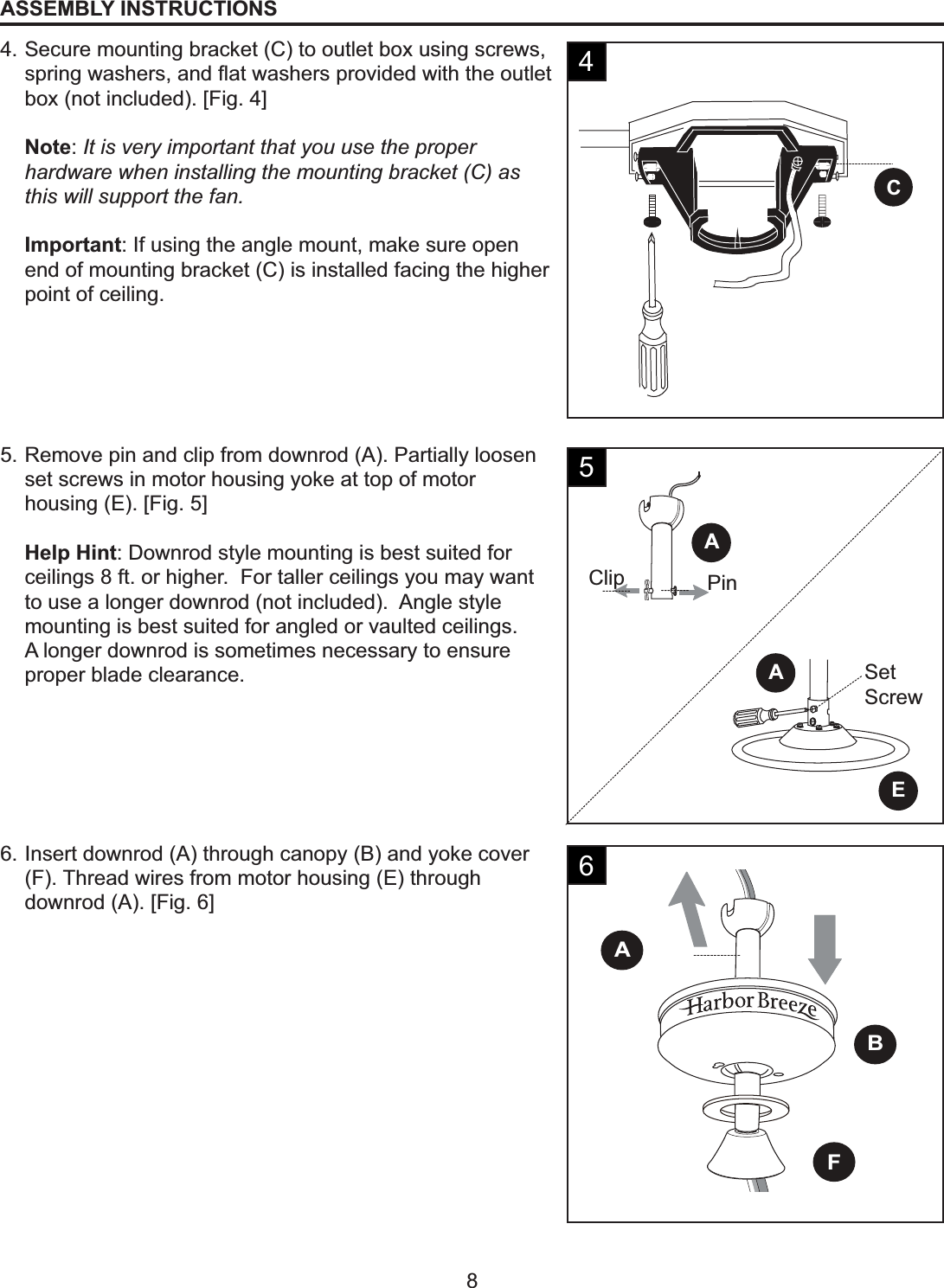 CClip PinSetScrewEAAFBA8ASSEMBLY INSTRUCTIONS4. Secure mounting bracket (C) to outlet box using screws, VSULQJZDVKHUVDQGÀDWZDVKHUVSURYLGHGZLWKWKHRXWOHWbox (not included). [Fig. 4]Note:It is very important that you use the proper hardware when installing the mounting bracket (C) as this will support the fan.Important: If using the angle mount, make sure open end of mounting bracket (C) is installed facing the higher point of ceiling.5. Remove pin and clip from downrod (A). Partially loosen set screws in motor housing yoke at top of motor housing (E). [Fig. 5]Help Hint: Downrod style mounting is best suited for ceilings 8 ft. or higher.  For taller ceilings you may want to use a longer downrod (not included).  Angle style mounting is best suited for angled or vaulted ceilings.A longer downrod is sometimes necessary to ensure proper blade clearance.6. Insert downrod (A) through canopy (B) and yoke cover (F). Thread wires from motor housing (E) through downrod (A). [Fig. 6]456