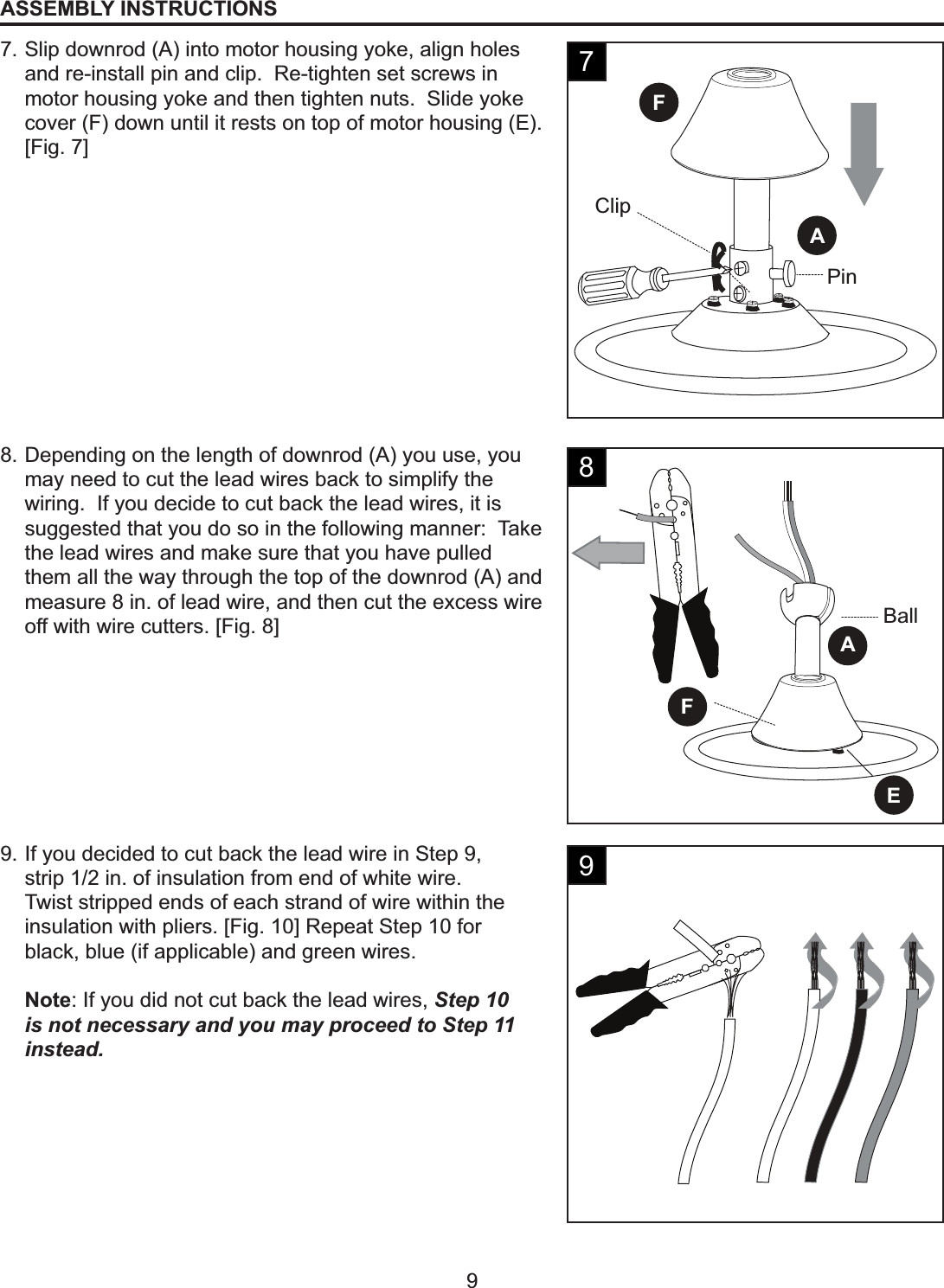 ClipPinFAEFABall9ASSEMBLY INSTRUCTIONS7. Slip downrod (A) into motor housing yoke, align holes and re-install pin and clip.  Re-tighten set screws in motor housing yoke and then tighten nuts.  Slide yoke cover (F) down until it rests on top of motor housing (E). [Fig. 7]8. Depending on the length of downrod (A) you use, you may need to cut the lead wires back to simplify the wiring.  If you decide to cut back the lead wires, it is suggested that you do so in the following manner:  Take the lead wires and make sure that you have pulled them all the way through the top of the downrod (A) and measure 8 in. of lead wire, and then cut the excess wire off with wire cutters. [Fig. 8]9. If you decided to cut back the lead wire in Step 9, strip 1/2 in. of insulation from end of white wire.Twist stripped ends of each strand of wire within the insulation with pliers. [Fig. 10] Repeat Step 10 for black, blue (if applicable) and green wires.Note: If you did not cut back the lead wires, Step 10 is not necessary and you may proceed to Step 11 instead.789