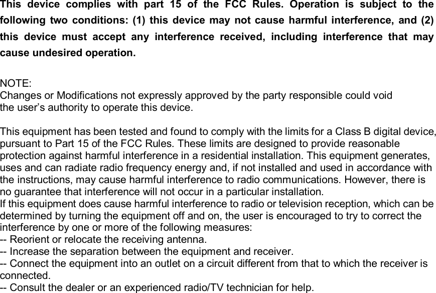 This  device  complies  with  part  15  of  the  FCC  Rules.  Operation  is  subject  to  the following two  conditions:  (1)  this device  may  not cause  harmful interference, and (2) this  device  must  accept  any  interference  received,  including  interference  that  may cause undesired operation.   NOTE: Changes or Modifications not expressly approved by the party responsible could void the user’s authority to operate this device.  This equipment has been tested and found to comply with the limits for a Class B digital device, pursuant to Part 15 of the FCC Rules. These limits are designed to provide reasonable protection against harmful interference in a residential installation. This equipment generates, uses and can radiate radio frequency energy and, if not installed and used in accordance with the instructions, may cause harmful interference to radio communications. However, there is no guarantee that interference will not occur in a particular installation. If this equipment does cause harmful interference to radio or television reception, which can be determined by turning the equipment off and on, the user is encouraged to try to correct the interference by one or more of the following measures: -- Reorient or relocate the receiving antenna. -- Increase the separation between the equipment and receiver. -- Connect the equipment into an outlet on a circuit different from that to which the receiver is connected. -- Consult the dealer or an experienced radio/TV technician for help.   