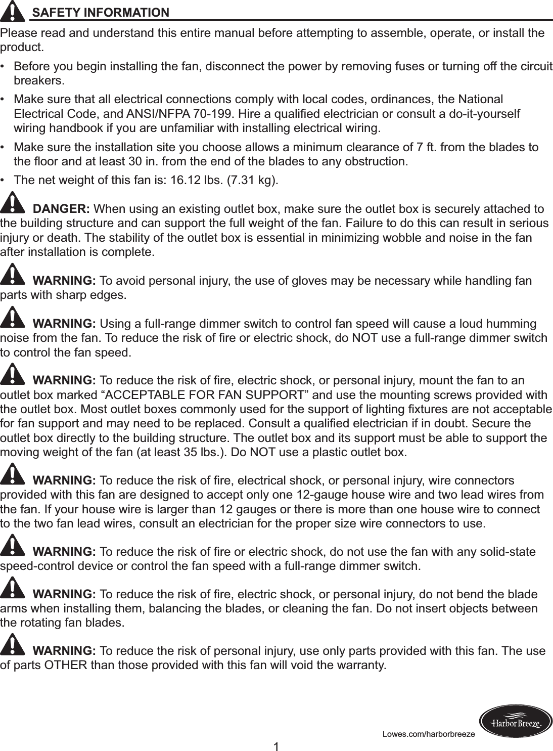 Lowes.com/harborbreezeSAFETY INFORMATIONPlease read and understand this entire manual before attempting to assemble, operate, or install the product. ! Before you begin installing the fan, disconnect the power by removing fuses or turning off the circuit breakers. ! Make sure that all electrical connections comply with local codes, ordinances, the National &quot;#$%&amp;&apos;(%)#!*+,$-!).,!/0123045/!6789::;!&lt;(&apos;$!)!=&gt;)#(?$,!$#$%&amp;&apos;(%().!+&apos;!%+.@&gt;#&amp;!)!,+8(&amp;8A+&gt;&apos;@$#B!wiring handbook if you are unfamiliar with installing electrical wiring. ! Make sure the installation site you choose allows a minimum clearance of 7 ft. from the blades to &amp;C$!D++&apos;!).,!)&amp;!#$)@&amp;!E7!(.;!B&apos;+F!&amp;C$!$.,!+B!&amp;C$!G#),$@!&amp;+!).A!+G@&amp;&apos;&gt;%&amp;(+.; ! The net weight of this fan is: 16.12 lbs. (7.31 kg). DANGER: When using an existing outlet box, make sure the outlet box is securely attached to the building structure and can support the full weight of the fan. Failure to do this can result in serious injury or death. The stability of the outlet box is essential in minimizing wobble and noise in the fan after installation is complete. WARNING: To avoid personal injury, the use of gloves may be necessary while handling fan parts with sharp edges. WARNING: Using a full-range dimmer switch to control fan speed will cause a loud humming .+(@$!B&apos;+F!&amp;C$!B).;!H+!&apos;$,&gt;%$!&amp;C$!&apos;(@I!+B!?&apos;$!+&apos;!$#$%&amp;&apos;(%!@C+%I-!,+!0JH!&gt;@$!)!B&gt;##8&apos;).K$!,(FF$&apos;!@L(&amp;%C!to control the fan speed. WARNING: H+!&apos;$,&gt;%$!&amp;C$!&apos;(@I!+B!?&apos;$-!$#$%&amp;&apos;(%!@C+%I-!+&apos;!M$&apos;@+.)#!(.N&gt;&apos;A-!F+&gt;.&amp;!&amp;C$!B).!&amp;+!).!outlet box marked “ACCEPTABLE FOR FAN SUPPORT” and use the mounting screws provided with &amp;C$!+&gt;&amp;#$&amp;!G+O;!P+@&amp;!+&gt;&amp;#$&amp;!G+O$@!%+FF+.#A!&gt;@$,!B+&apos;!&amp;C$!@&gt;MM+&apos;&amp;!+B!#(KC&amp;(.K!?O&amp;&gt;&apos;$@!)&apos;$!.+&amp;!)%%$M&amp;)G#$!B+&apos;!B).!@&gt;MM+&apos;&amp;!).,!F)A!.$$,!&amp;+!G$!&apos;$M#)%$,;!*+.@&gt;#&amp;!)!=&gt;)#(?$,!$#$%&amp;&apos;(%().!(B!(.!,+&gt;G&amp;;!1$%&gt;&apos;$!&amp;C$!outlet box directly to the building structure. The outlet box and its support must be able to support the moving weight of the fan (at least 35 lbs.). Do NOT use a plastic outlet box. WARNING: H+!&apos;$,&gt;%$!&amp;C$!&apos;(@I!+B!?&apos;$-!$#$%&amp;&apos;(%)#!@C+%I-!+&apos;!M$&apos;@+.)#!(.N&gt;&apos;A-!L(&apos;$!%+..$%&amp;+&apos;@!provided with this fan are designed to accept only one 12-gauge house wire and two lead wires from the fan. If your house wire is larger than 12 gauges or there is more than one house wire to connect to the two fan lead wires, consult an electrician for the proper size wire connectors to use. WARNING: H+!&apos;$,&gt;%$!&amp;C$!&apos;(@I!+B!?&apos;$!+&apos;!$#$%&amp;&apos;(%!@C+%I-!,+!.+&amp;!&gt;@$!&amp;C$!B).!L(&amp;C!).A!@+#(,8@&amp;)&amp;$!speed-control device or control the fan speed with a full-range dimmer switch. WARNING: H+!&apos;$,&gt;%$!&amp;C$!&apos;(@I!+B!?&apos;$-!$#$%&amp;&apos;(%!@C+%I-!+&apos;!M$&apos;@+.)#!(.N&gt;&apos;A-!,+!.+&amp;!G$.,!&amp;C$!G#),$!arms when installing them, balancing the blades, or cleaning the fan. Do not insert objects between the rotating fan blades. WARNING: To reduce the risk of personal injury, use only parts provided with this fan. The use of parts OTHER than those provided with this fan will void the warranty.1