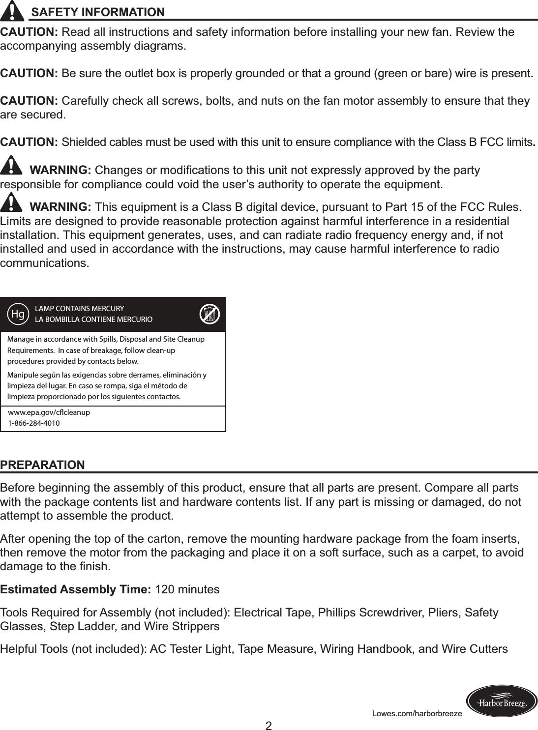 Lowes.com/harborbreezeSAFETY INFORMATIONCAUTION: Read all instructions and safety information before installing your new fan. Review the accompanying assembly diagrams.CAUTION: Be sure the outlet box is properly grounded or that a ground (green or bare) wire is present.CAUTION: Carefully check all screws, bolts, and nuts on the fan motor assembly to ensure that they are secured.CAUTION: Shielded cables must be used with this unit to ensure compliance with the Class B FCC limits.         WARNING:!*C).K$@!+&apos;!F+,(?%)&amp;(+.@!&amp;+!&amp;C(@!&gt;.(&amp;!.+&amp;!$OM&apos;$@@#A!)MM&apos;+Q$,!GA!&amp;C$!M)&apos;&amp;A!responsible for compliance could void the user’s authority to operate the equipment.         WARNING: This equipment is a Class B digital device, pursuant to Part 15 of the FCC Rules. Limits are designed to provide reasonable protection against harmful interference in a residential installation. This equipment generates, uses, and can radiate radio frequency energy and, if not installed and used in accordance with the instructions, may cause harmful interference to radio communications. PREPARATIONBefore beginning the assembly of this product, ensure that all parts are present. Compare all parts with the package contents list and hardware contents list. If any part is missing or damaged, do not attempt to assemble the product. After opening the top of the carton, remove the mounting hardware package from the foam inserts, then remove the motor from the packaging and place it on a soft surface, such as a carpet, to avoid ,)F)K$!&amp;+!&amp;C$!?.(@C;Estimated Assembly Time: 120 minutesTools Required for Assembly (not included): Electrical Tape, Phillips Screwdriver, Pliers, Safety Glasses, Step Ladder, and Wire StrippersHelpful Tools (not included): AC Tester Light, Tape Measure, Wiring Handbook, and Wire CuttersLAMP CONTAINS MERCURYLA BOMBILLA CONTIENE MERCURIOManage in accordance with Spills, Disposal and Site Cleanup Requirements.  In case of breakage, follow clean-up procedures provided by contacts below.Manipule según las exigencias sobre derrames, eliminación y limpieza del lugar. En caso se rompa, siga el método de limpieza proporcionado por los siguientes contactos.Hgwww.epa.gov/ccleanup1-866-284-40102