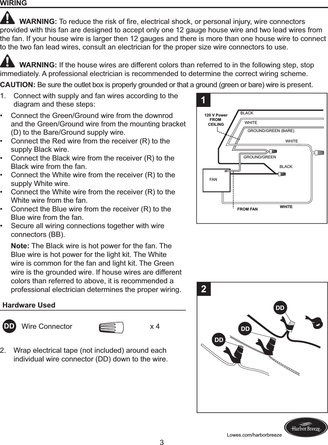 Lowes.com/harborbreezeWIRING WARNING:!H+!&apos;$,&gt;%$!&amp;C$!&apos;(@I!+B!?&apos;$-!$#$%&amp;&apos;(%)#!@C+%I-!+&apos;!M$&apos;@+.)#!(.N&gt;&apos;A-!L(&apos;$!%+..$%&amp;+&apos;@!provided with this fan are designed to accept only one 12 gauge house wire and two lead wires from the fan. If your house wire is larger then 12 gauges and there is more than one house wire to connect to the two fan lead wires, consult an electrician for the proper size wire connectors to use. WARNING: If the house wires are different colors than referred to in the following step, stop immediately. A professional electrician is recommended to determine the correct wiring scheme.CAUTION: Be sure the outlet box is properly grounded or that a ground (green or bare) wire is present.1.  Connect with supply and fan wires according to the diagram and these steps: ! Connect the Green/Ground wire from the downrod and the Green/Ground wire from the mounting bracket (D) to the Bare/Ground supply wire. ! Connect the Red wire from the receiver (R) to the supply Black wire. ! Connect the Black wire from the receiver (R) to the Black wire from the fan. ! Connect the White wire from the receiver (R) to the supply White wire.  ! Connect the White wire from the receiver (R) to the White wire from the fan.  ! Connect the Blue wire from the receiver (R) to the Blue wire from the fan. ! Secure all wiring connections together with wire connectors (BB). Note:R The Black wire is hot power for the fan. The Blue wire is hot power for the light kit. The White wire is common for the fan and light kit. The Green wire is the grounded wire. If house wires are different colors than referred to above, it is recommended a professional electrician determines the proper wiring.Hardware UsedDD Wire Connector x 4BLACKWHITEGROUND/GREEN (BARE)WHITEGROUND/GREENBLACKFANWHITE120 V PowerFROM CEILINGFROM FAN12.  Wrap electrical tape (not included) around each individual wire connector (DD) down to the wire.DDDDDD23