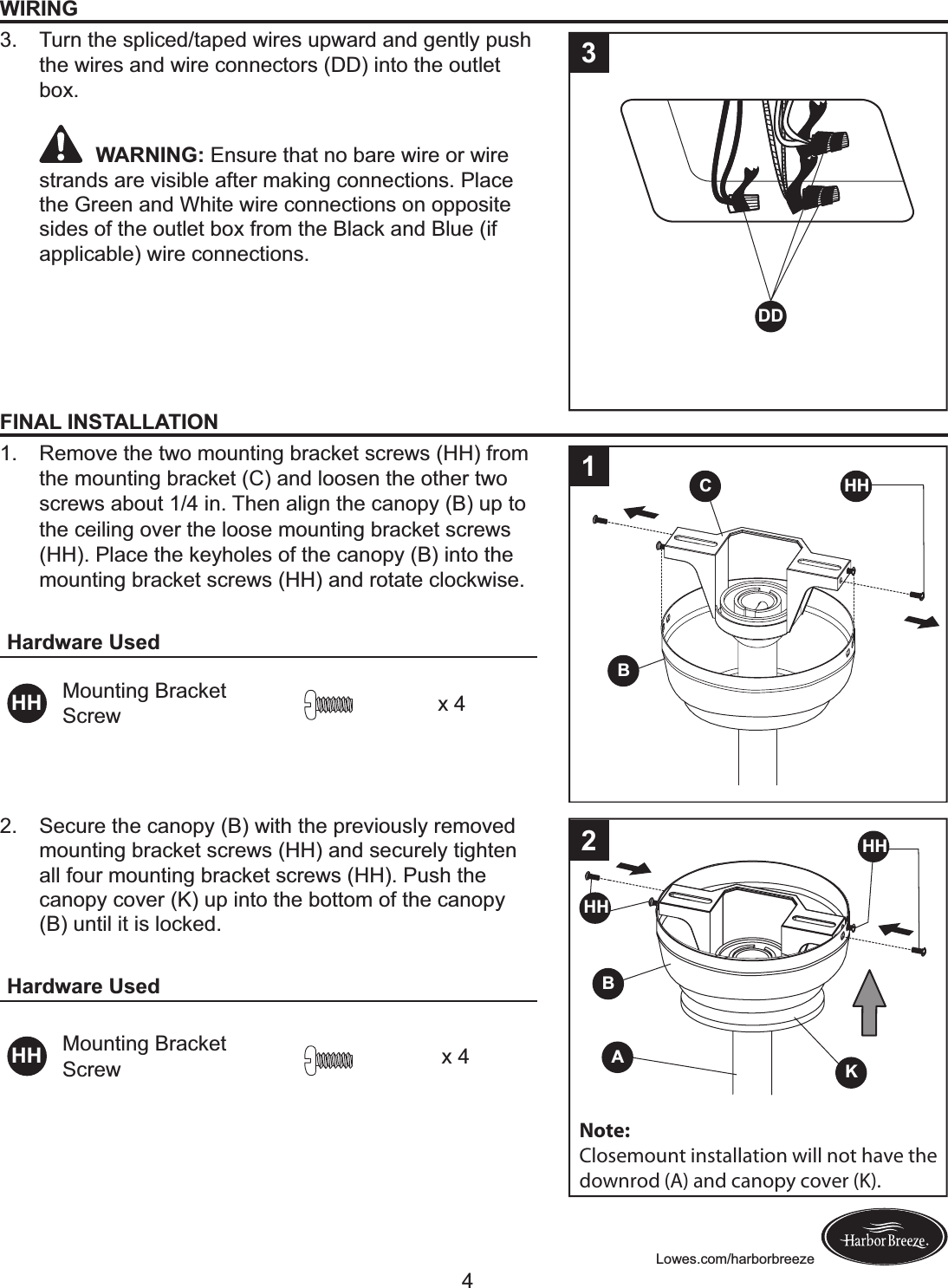 Lowes.com/harborbreezeWIRING3.  Turn the spliced/taped wires upward and gently push the wires and wire connectors (DD) into the outlet box. WARNING: Ensure that no bare wire or wire strands are visible after making connections. Place the Green and White wire connections on opposite sides of the outlet box from the Black and Blue (if applicable) wire connections.DD3FINAL INSTALLATION1.  Remove the two mounting bracket screws (HH) from the mounting bracket (C) and loosen the other two screws about 1/4 in. Then align the canopy (B) up to the ceiling over the loose mounting bracket screws (HH). Place the keyholes of the canopy (B) into the mounting bracket screws (HH) and rotate clockwise.Hardware UsedHH Mounting Bracket Screw x 4BC HH12.  Secure the canopy (B) with the previously removed mounting bracket screws (HH) and securely tighten all four mounting bracket screws (HH). Push the canopy cover (K) up into the bottom of the canopy (B) until it is locked. Hardware UsedHH Mounting Bracket Screw x 4BHHKA2HHNote:Closemount installation will not have thedownrod (A) and canopy cover (K).4