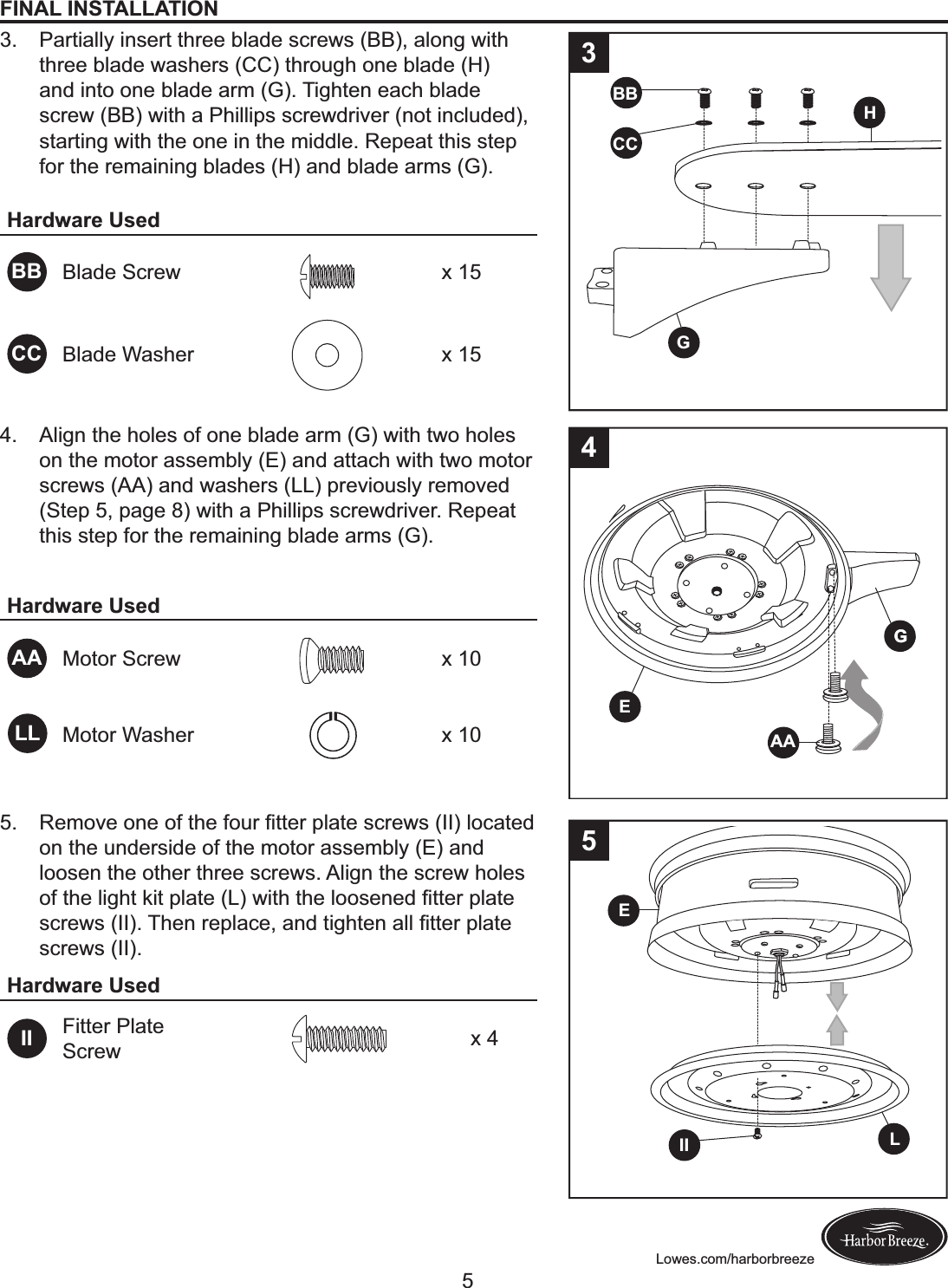 Lowes.com/harborbreezeFINAL INSTALLATION3.  Partially insert three blade screws (BB), along with three blade washers (CC) through one blade (H) and into one blade arm (G). Tighten each blade screw (BB) with a Phillips screwdriver (not included), starting with the one in the middle. Repeat this step for the remaining blades (H) and blade arms (G).  Hardware UsedBB Blade Screw x 15CC Blade Washer x 15BBHGCCH34.  Align the holes of one blade arm (G) with two holes on the motor assembly (E) and attach with two motor screws (AA) and washers (LL) previously removed (Step 5, page 8) with a Phillips screwdriver. Repeat this step for the remaining blade arms (G).Hardware UsedAA Motor Screw x 10Motor Washer x 10GGEAA45.  S$F+Q$!+.$!+B!&amp;C$!B+&gt;&apos;!?&amp;&amp;$&apos;!M#)&amp;$!@%&apos;$L@!T22U!#+%)&amp;$,!on the underside of the motor assembly (E) and loosen the other three screws. Align the screw holes +B!&amp;C$!#(KC&amp;!I(&amp;!M#)&amp;$!TVU!L(&amp;C!&amp;C$!#++@$.$,!?&amp;&amp;$&apos;!M#)&amp;$!@%&apos;$L@!T22U;!HC$.!&apos;$M#)%$-!).,!&amp;(KC&amp;$.!)##!?&amp;&amp;$&apos;!M#)&amp;$!screws (II).Hardware UsedII Fitter Plate Screw x 4LIIE5LL5