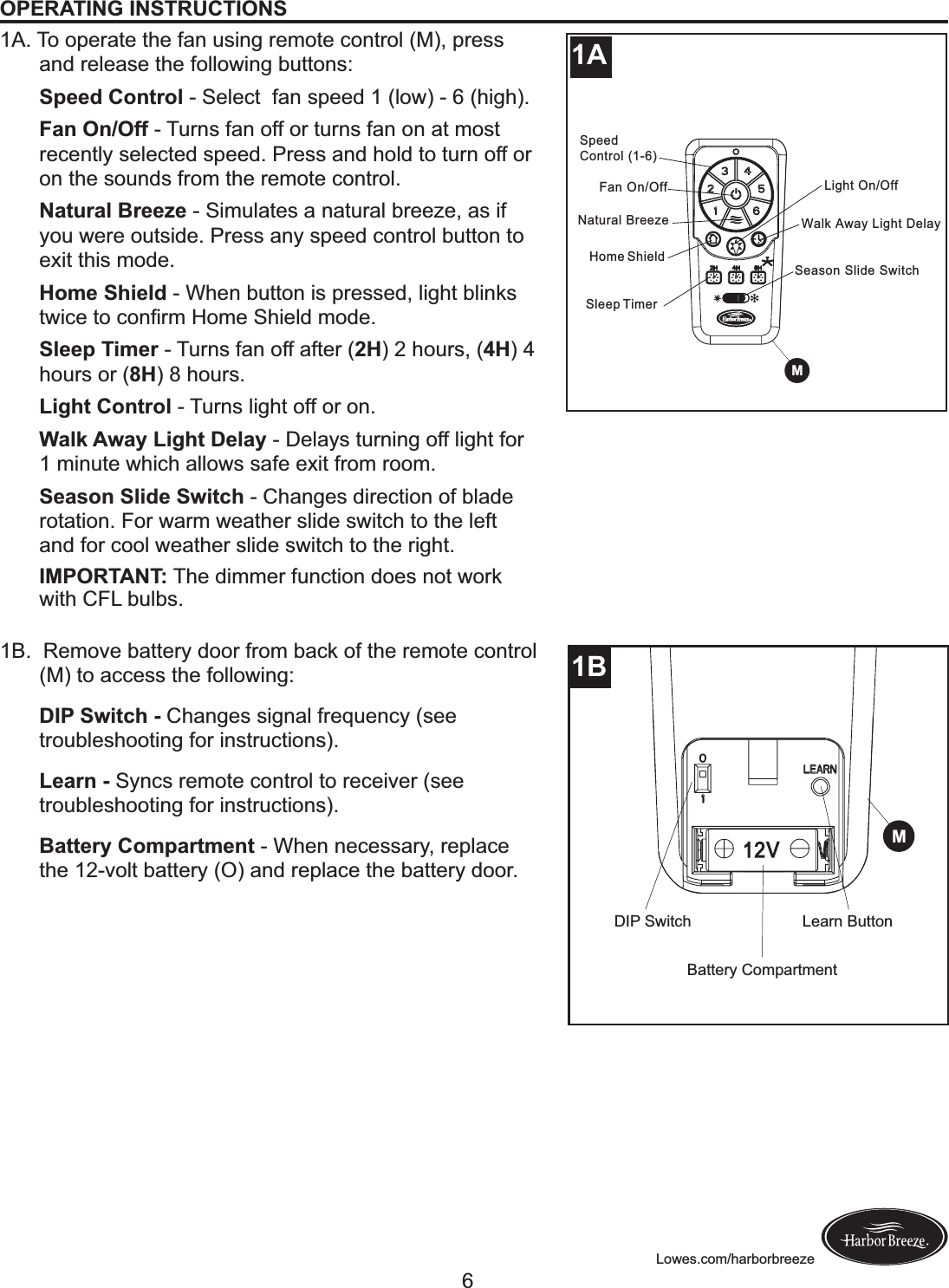 Lowes.com/harborbreezeOPERATING INSTRUCTIONS1A. To operate the fan using remote control (M), press and release the following buttons:Speed Control - Select  fan speed 1 (low) - 6 (high).Fan On/Off - Turns fan off or turns fan on at most recently selected speed. Press and hold to turn off or on the sounds from the remote control.Natural Breeze - Simulates a natural breeze, as if you were outside. Press any speed control button to exit this mode.Home Shield - When button is pressed, light blinks &amp;L(%$!&amp;+!%+.?&apos;F!&lt;+F$!1C($#,!F+,$;!Sleep Timer - Turns fan off after (2H) 2 hours, (4H) 4 hours or (8H) 8 hours.Light Control - Turns light off or on.Walk Away Light Delay - Delays turning off light for 1 minute which allows safe exit from room.Season Slide Switch - Changes direction of blade rotation. For warm weather slide switch to the left and for cool weather slide switch to the right.IMPORTANT: The dimmer function does not work with CFL bulbs.1B.  Remove battery door from back of the remote control (M) to access the following:DIP Switch - Changes signal frequency (see troubleshooting for instructions).Learn - Syncs remote control to receiver (see troubleshooting for instructions).Battery Compartment - When necessary, replace the 12-volt battery (O) and replace the battery door.Home ShieldLight On/OffWalk Away Light DelaySpeed Control (1-6)Fan On/OffNatural BreezeSleep TimerSeason Slide Switch2++HM12V1BDIP SwitchBattery CompartmentLearn ButtonM1A6