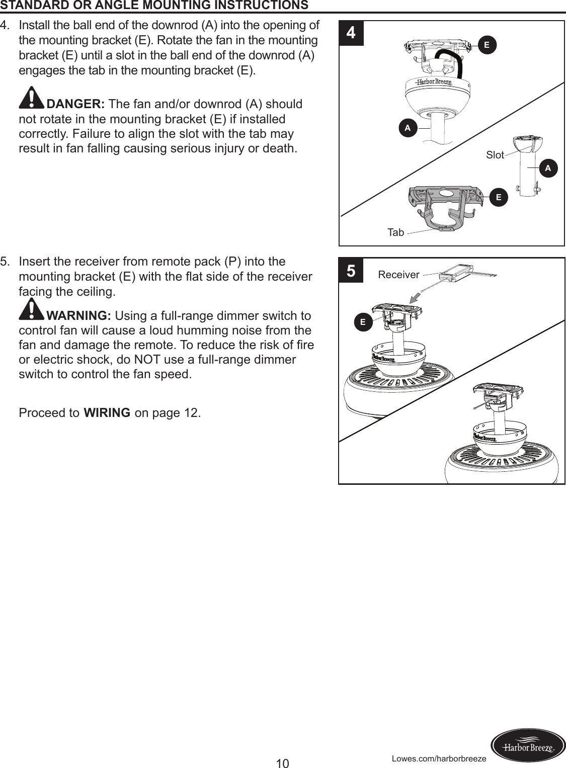 10 Lowes.com/harborbreezeSTANDARD OR ANGLE MOUNTING INSTRUCTIONS4.  Install the ball end of the downrod (A) into the opening of the mounting bracket (E). Rotate the fan in the mounting bracket (E) until a slot in the ball end of the downrod (A) engages the tab in the mounting bracket (E).  DANGER: The fan and/or downrod (A) should not rotate in the mounting bracket (E) if installed correctly. Failure to align the slot with the tab may result in fan falling causing serious injury or death. 5.  Insert the receiver from remote pack (P) into the mountingbracket(E)withtheatsideofthereceiverfacing the ceiling.WARNING: Using a full-range dimmer switch to control fan will cause a loud humming noise from the fananddamagetheremote.Toreducetheriskofreor electric shock, do NOT use a full-range dimmer switch to control the fan speed.Proceed to WIRING on page 12.4AAEETabSlotE5Receiver